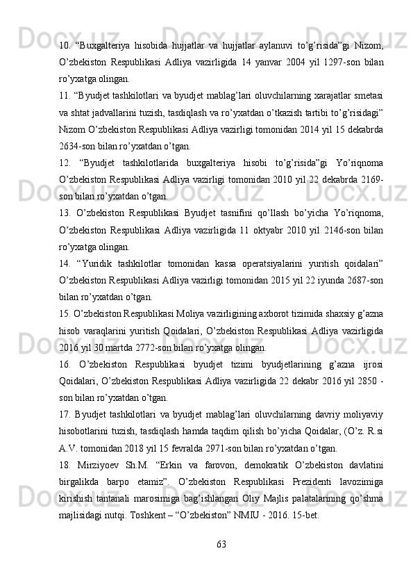 10.   “Buxgalteriya   hisobida   hujjatlar   va   hujjatlar   aylanuvi   to’g’risida”gi   Nizom,
O’zbekiston   Respublikasi   Adliya   vazirligida   14   yanvar   2004   yil   1297-son   bilan
ro’yxatga olingan.
11. “Byudjet tashkilotlari va byudjet mablag’lari oluvchilarning xarajatlar smetasi
va shtat jadvallarini tuzish, tasdiqlash va ro’yxatdan o’tkazish tartibi to’g’risidagi”
Nizom O’zbekiston Respublikasi Adliya vazirligi tomonidan 2014 yil 15 dekabrda
2634-son bilan ro’yxatdan o’tgan.
12.   “Byudjet   tashkilotlarida   buxgalteriya   hisobi   to’g’risida”gi   Yo’riqnoma
O’zbekiston Respublikasi  Adliya vazirligi tomonidan 2010 yil 22 dekabrda 2169-
son bilan ro’yxatdan o’tgan.
13.   O’zbekiston   Respublikasi   Byudjet   tasnifini   qo’llash   bo’yicha   Yo’riqnoma,
O’zbekiston   Respublikasi   Adliya   vazirligida   11   oktyabr   2010   yil   2146-son   bilan
ro’yxatga olingan.
14.   “Yuridik   tashkilotlar   tomonidan   kassa   operatsiyalarini   yuritish   qoidalari”
O’zbekiston Respublikasi Adliya vazirligi tomonidan 2015 yil 22 iyunda 2687-son
bilan ro’yxatdan o’tgan.
15. O’zbekiston Respublikasi Moliya vazirligining axborot tizimida shaxsiy g’azna
hisob   varaqlarini   yuritish   Qoidalari,   O’zbekiston   Respublikasi   Adliya   vazirligida
2016 yil 30 martda 2772-son bilan ro’yxatga olingan.
16.   O’zbekiston   Respublikasi   byudjet   tizimi   byudjetlarining   g’azna   ijrosi
Qoidalari, O’zbekiston Respublikasi Adliya vazirligida 22 dekabr 2016 yil 2850 -
son bilan ro’yxatdan o’tgan.
17.   Byudjet   tashkilotlari   va   byudjet   mablag’lari   oluvchilarning   davriy   moliyaviy
hisobotlarini tuzish, tasdiqlash  hamda taqdim  qilish bo’yicha Qoidalar, (O’z. R.si
A.V. tomonidan 2018 yil 15 fevralda 2971-son bilan ro’yxatdan o’tgan.
18.   Mirziyoev   Sh.M.   “Erkin   va   farovon,   demokratik   O’zbekiston   davlatini
birgalikda   barpo   etamiz”.   O’zbekiston   Respublikasi   Prezidenti   lavozimiga
kirishish   tantanali   marosimiga   bag’ishlangan   Oliy   Majlis   palatalarining   qo’shma
majlisidagi nutqi. Toshkent – “O’zbekiston” NMIU - 2016. 15-bet.
63