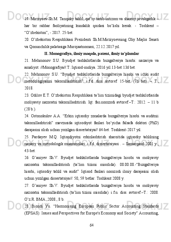 19. Mirziyoev Sh.M. Tanqidiy tahlil, qat’iy tartib-intizom va shaxsiy javobgarlik –
har   bir   rahbar   faoliyatining   kundalik   qoidasi   bo’lishi   kerak.   -   Toshkent   –
“O’zbekiston”, - 2017. 25-bet.
20.   O’zbekiston   Respublikasi   Prezidenti   Sh.M.Mirziyoevning   Oliy   Majlis   Senati
va Qonunchilik palatasiga Murojaatnomasi, 22.12.2017 yil.
II. Monografiya, ilmiy maqola, patent, ilmiy to’plamlar
21.   Mehmonov   S.U.   Byudjet   tashkilotlarida   buxgalteriya   hisobi:   nazariya   va
amaliyot. //Monografiya//.T.:Iqtisod-moliya. 2016 yil.13-bet.136 bet.
22.   Mehmonov   S.U.   “Byudjet   tashkilotlarida   buxgalteriya   hisobi   va   ichki   audit
metodologiyasini   takomillashtirish”:   i.f.d.   diss.   avtoref.   15-bet.   (76   bet).   –   T.,
2018.
23. Odilov E.T. O’zbekiston Respublikasi ta’lim tizimidagi byudjet tashkilotlarida
moliyaviy   nazoratni   takomillashtirish.   Iqt.   fan.nomzodi   avtoref.–T.:   2012.   –   11   b
(28 b.).
24.   Ostonokulov   A.A.   “Erkin   iqtisodiy   zonalarda   buxgalteriya   hisobi   va   auditnii
takomillashtirish”   mavzusida   iqtisodiyot   fanlari   bo’yicha   falsafa   doktori   (PhD)
darajasini olish uchun yozilgan dissertatsiya// 64-bet. Toshkent-2017 yil.
25.   Pardayev   M.Q.   Iqtisodiyotni   erkinlashtirish   sharoitida   iqtisodiy   tahlilning
nazariy va metodologik muammolari: i.f.d. dissertatsiyasi  . – Samarqand-2001 y.,
43-bet.
26.   G’aniyev   Sh.V.   Byudjet   tashkilotlarida   buxgalteriya   hisobi   va   moliyaviy
nazoratni   takomillashtirish   (ta’lim   tizimi   misolida).   08.00.08.-“Buxgalteriya
hisobi,   iqtisodiy   tahlil   va   audit”   Iqtisod   fanlari   nomzodi   ilmiy   darajasini   olish
uchun yozilgan dissertatsiya//. 50, 59 betlar. Toshkent 2008 y.
27.   G’aniyev   Sh.V.   Byudjet   tashkilotlarida   buxgalteriya   hisobi   va   moliyaviy
nazoratni   takomillashtirish   (ta’lim   tizimi   misolida).   i.f.n.   diss.   avtoref.–T.:   2008.
O’z.R. BMA.,2008., 8 b.
28.   Biondi   Yu.   “Harmonising   European   Public   Sector   Accounting   Standards
(EPSAS): Issues and Perspectives for Europe's Economy and Society” Accounting,
64