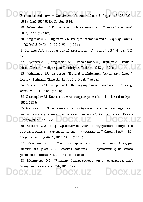 Economics   and   Law:   A   Convivium.   Volume   4,   Issue   3,   Pages   165-178.   DOI:
10.1515/ael-2014-0015, October 2014.
29. Do’smuratov R.D. Buxgalteriya hisobi  nazariyasi. – T.: “Fan va texnologiya”
2013, 372 b. (476 bet). 
30. Ibragimov A.K., Sugirbaev B.B. Byudjet nazorati va auditi. O’quv qo’llanma.
InfoCOM.Uz MChJ. T.: 2010. 92 b. (192 b). 
31. Karimov A.A. va boshq. Buxgalteriya hisobi. – T.: “Sharq”. 2004. 44-bet. (565
bet). 
32. Tuychiyev A.A., Ibragimov K.Sh., Ostonokulov A.A., Tursunov A.S. Byudjet
hisobi. Darslik. “Moliya-iqtisod” nashriyoti. Toshkent 2018 y. 159-bet. 
33.   Mehmonov   S.U   va   boshq.   “Byudjet   tashkilotlarida   buxgalteriya   hisobi”.
Darslik.-Toshkent, “Sano-standart”, 2013, 5-bet. (456 bet). 
34. Ostonaqulov M. Byudjet tashkilotlarida yangi buxgalteriya hisobi. - T.: Yangi
asr avlodi, 2011. 3 bet, (480 b). 
35. Ostanaqulov  M. Davlat  sektori  va  buxgalteriya hisobi.  - T.:  "Iqtisod-moliya",
2010.  132-b. 
35. Алехина Л.Н. “Проблемы адаптатсии бухгалтерского учета в бюджетных
учреждениях   к   условиям   современной   экономики”,   Автореф.   к.э.н.,   Санкт-
Петербург 2003 г. 17 с. 
36.   Качкова   О.Э.   и   др.   Организатсия   учета   и   внутреннего   контроля   в
государственных   (мунитсипалных)   учреждениях://Монография//   М.:
Издателство “Русайнс”, 2015. 141 с. (256 с.). 
37.   Мамаджанов   И.Т.   “Вопросы   практического   применения   Стандарта
бюджетного   учета   №1   “Учетная   политика”.   “ C правочник   финансового
работника”, Ташкент-2017. №2(62), 62-68 ст. 
38.   Мелникова   Э.В.   “Развитие   бухгалтерского   учета   государственных”,
Мичуринск - наукоград РФ, 2010. 39 с. 
65