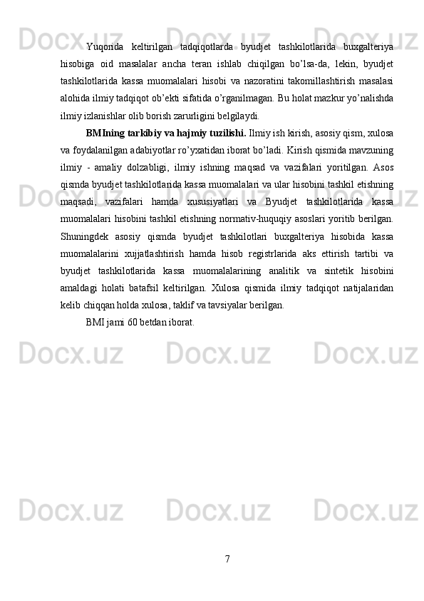 Yuqorida   keltirilgan   tadqiqotlarda   byudjet   tashkilotlarida   buxgalteriya
hisobiga   oid   masalalar   ancha   teran   ishlab   chiqilgan   bo’lsa-da,   lekin,   byudjet
tashkilotlarida   kassa   muomalalari   hisobi   va   nazoratini   takomillashtirish   masalasi
alohida ilmiy tadqiqot ob’ekti sifatida o’rganilmagan. Bu holat mazkur yo’nalishda
ilmiy izlanishlar olib borish zarurligini belgilaydi.
BMIning tarkibiy va hajmiy tuzilishi.  Ilmiy ish kirish, asosiy qism, xulosa
va foydalanilgan adabiyotlar ro’yxatidan iborat bo’ladi. Kirish qismida mavzuning
ilmiy   -   amaliy   dolzabligi,   ilmiy   ishning   maqsad   va   vazifalari   yoritilgan.   Asos
qismda byudjet tashkilotlarida kassa muomalalari va ular hisobini tashkil etishning
maqsadi,   vazifalari   hamda   xususiyatlari   va   Byudjet   tashkilotlarida   kassa
muomalalari hisobini tashkil etishning normativ-huquqiy asoslari yoritib berilgan.
Shuningdek   asosiy   qismda   byudjet   tashkilotlari   buxgalteriya   hisobida   kassa
muomalalarini   xujjatlashtirish   hamda   hisob   registrlarida   aks   ettirish   tartibi   va
byudjet   tashkilotlarida   kassa   muomalalarining   analitik   va   sintetik   hisobini
amaldagi   holati   batafsil   keltirilgan.   Xulosa   qismida   ilmiy   tadqiqot   natijalaridan
kelib chiqqan holda xulosa, taklif va tavsiyalar berilgan.
BMI jami 60 betdan iborat. 
7