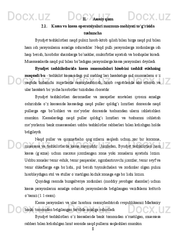 II. Asosiy qism
2.1. Kassa va kassa operatsiyalari mazmun-mohiyati to‘g‘risida
tushuncha
Byudjet tashkilotlari naqd pulsiz hisob-kitob qilish bilan birga naqd pul bilan
ham   ish   jarayonlarini   amalga   oshiradilar.   Naqd   pulli   jarayonlarga   xodimlarga   ish
haqi berish, hisobdor shaxslarga bo’naklar, mukofotlar ajratish va boshqalar kiradi.
Muassasalarda naqd pul bilan bo’ladigan jarayonlarga kassa jarayonlari deyiladi. 
Byudjet   tashkilotlarida   kassa   muomalalari   hisobini   tashkil   etishning
maqsadi bu  - tashkilot kassasidagi pul mablag`lari harakatiga oid muomalarni o`z
vaqtida   birlamchi   xujjatlarda   rasmiylashtirish,   hisob   registrlarida   aks   ettirish   va
ular harakati bo`yicha hisobotlar tuzishdan iboratdir. 
Byudjet   tashkilotlari   daromadlar   va   xarajatlar   smetalari   ijrosini   amalga
oshirishda   o’z   kassasida   kassadagi   naqd   pullar   qoldig’i   limitlari   doirasida   naqd
pullarga   ega   bo’lishlari   va   me’yorlar   doirasida   tushumdan   ularni   ishlatishlari
mumkin.   Kassalardagi   naqd   pullar   qoldig’i   limitlari   va   tushumni   ishlatish
me’yorlarini bank muassasalari ushbu tashkilotlar rahbarlari bilan kelishgan holda
belgilaydi. 
Naqd   pullar   va   qimmatbaho   qog`ozlarni   saqlash   uchun   xar   bir   korxona,
muassasa   va   tashkilotlarda   kassa   mavjuddir.   Jumladan,   Byudjet   tashkilotlari   ham
kassa   (g`azna)   uchun   maxsus   jixozlangan   xona   yoki   xonalarni   ajratishi   lozim.
Ushbu xonalar temir eshik, temir panjaralar, ogoxlantiruvchi jixozlar, temir seyf va
temir   shkaflarga   ega   bo`lishi,   pul   berish   tuynukchalari   va   xodimlar   olgan   pulini
hisoblaydigan stol va stullar o`rnatilgan kichik xonaga ega bo`lishi lozim. 
Quyidagi rasmda buxgalteriya xodimlari (moddiy javobgar  shaxslar)  uchun
kassa   jarayonlarini   amalga   oshirish   jarayonlarida   belgilangan   vazifalarni   keltirib
o’tamiz (1.1-rasm).
Kassa   jarayonlari   va   ular   hisobini   rasmiylashtirish   respublikamiz   Markaziy
banki tomonidan belgilangan tartibda amalga oshiriladi.
Byudjet   tashkilotlari   o’z   kassalarida   bank   tomonidan   o’rnatilgan,   muassasa
rahbari bilan kelishilgan limit asosida naqd pullarni saqlashlari mumkin.
8 