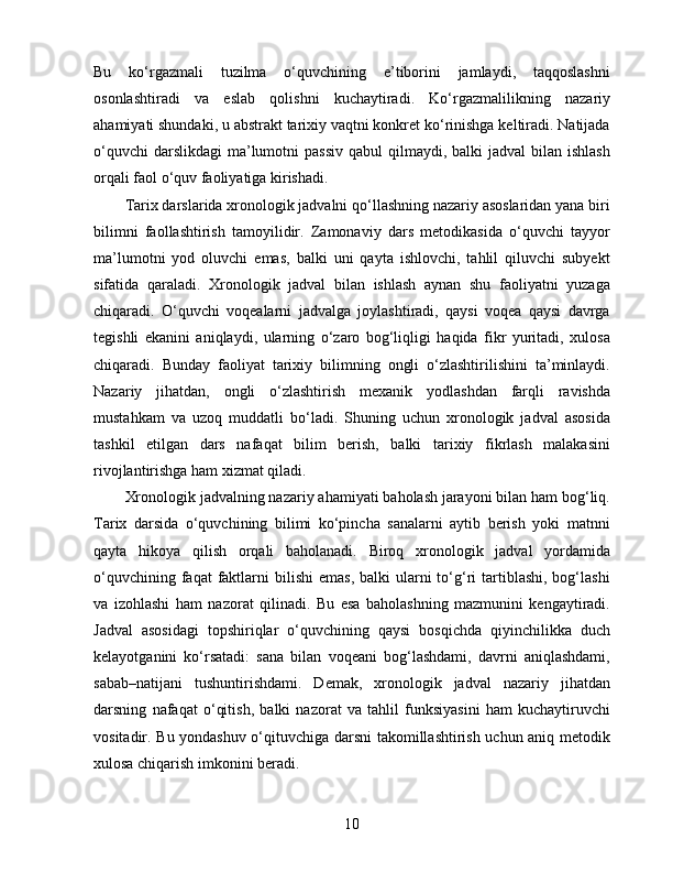 Bu   ko‘rgazmali   tuzilma   o‘quvchining   e’tiborini   jamlaydi,   taqqoslashni
osonlashtiradi   va   eslab   qolishni   kuchaytiradi.   Ko‘rgazmalilikning   nazariy
ahamiyati shundaki, u abstrakt tarixiy vaqtni konkret ko‘rinishga keltiradi. Natijada
o‘quvchi  darslikdagi  ma’lumotni  passiv  qabul  qilmaydi, balki  jadval  bilan ishlash
orqali faol o‘quv faoliyatiga kirishadi.
Tarix darslarida xronologik jadvalni qo‘llashning nazariy asoslaridan yana biri
bilimni   faollashtirish   tamoyilidir.   Zamonaviy   dars   metodikasida   o‘quvchi   tayyor
ma’lumotni   yod   oluvchi   emas,   balki   uni   qayta   ishlovchi,   tahlil   qiluvchi   subyekt
sifatida   qaraladi.   Xronologik   jadval   bilan   ishlash   aynan   shu   faoliyatni   yuzaga
chiqaradi.   O‘quvchi   voqealarni   jadvalga   joylashtiradi,   qaysi   voqea   qaysi   davrga
tegishli   ekanini   aniqlaydi,   ularning   o‘zaro   bog‘liqligi   haqida   fikr   yuritadi,   xulosa
chiqaradi.   Bunday   faoliyat   tarixiy   bilimning   ongli   o‘zlashtirilishini   ta’minlaydi.
Nazariy   jihatdan,   ongli   o‘zlashtirish   mexanik   yodlashdan   farqli   ravishda
mustahkam   va   uzoq   muddatli   bo‘ladi.   Shuning   uchun   xronologik   jadval   asosida
tashkil   etilgan   dars   nafaqat   bilim   berish,   balki   tarixiy   fikrlash   malakasini
rivojlantirishga ham xizmat qiladi.
Xronologik jadvalning nazariy ahamiyati baholash jarayoni bilan ham bog‘liq.
Tarix   darsida   o‘quvchining   bilimi   ko‘pincha   sanalarni   aytib   berish   yoki   matnni
qayta   hikoya   qilish   orqali   baholanadi.   Biroq   xronologik   jadval   yordamida
o‘quvchining  faqat  faktlarni   bilishi   emas,  balki  ularni  to‘g‘ri   tartiblashi,  bog‘lashi
va   izohlashi   ham   nazorat   qilinadi.   Bu   esa   baholashning   mazmunini   kengaytiradi.
Jadval   asosidagi   topshiriqlar   o‘quvchining   qaysi   bosqichda   qiyinchilikka   duch
kelayotganini   ko‘rsatadi:   sana   bilan   voqeani   bog‘lashdami,   davrni   aniqlashdami,
sabab–natijani   tushuntirishdami.   Demak,   xronologik   jadval   nazariy   jihatdan
darsning   nafaqat   o‘qitish,   balki   nazorat   va   tahlil   funksiyasini   ham   kuchaytiruvchi
vositadir. Bu yondashuv o‘qituvchiga darsni takomillashtirish uchun aniq metodik
xulosa chiqarish imkonini beradi.
10 