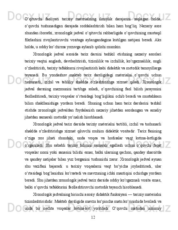 O‘qituvchi   faoliyati   tarixiy   materialning   ilmiylik   darajasini   saqlagan   holda,
o‘quvchi   tushunadigan   darajada   soddalashtirish   bilan   ham   bog‘liq.   Nazariy   asos
shundan iboratki, xronologik jadval o‘qituvchi rahbarligida o‘quvchining mustaqil
fikrlashini   rivojlantiruvchi   vositaga   aylangandagina   kutilgan   natijani   beradi.   Aks
holda, u oddiy ko‘chirma yozuvga aylanib qolishi mumkin.
Xronologik   jadval   asosida   tarix   darsini   tashkil   etishning   nazariy   asoslari
tarixiy   vaqtni   anglash,   davrlashtirish,   tizimlilik   va   izchillik,   ko‘rgazmalilik,   ongli
o‘zlashtirish, tarixiy tafakkurni rivojlantirish kabi didaktik va metodik tamoyillarga
tayanadi.   Bu   yondashuv   maktab   tarix   darsligidagi   materialni   o‘quvchi   uchun
tushunarli,   izchil   va   tahliliy   shaklda   o‘zlashtirishga   xizmat   qiladi.   Xronologik
jadval   darsning   mazmunini   tartibga   soladi,   o‘quvchining   faol   bilish   jarayonini
faollashtiradi, tarixiy voqealar o‘rtasidagi bog‘liqlikni ochib beradi va mustahkam
bilim   shakllanishiga   yordam   beradi.   Shuning   uchun   ham   tarix   darslarini   tashkil
etishda   xronologik   jadvaldan   foydalanish   nazariy   jihatdan   asoslangan   va   amaliy
jihatdan samarali metodik yo‘nalish hisoblanadi.
Xronologik jadval tarix darsida tarixiy materialni tartibli, izchil va tushunarli
shaklda   o‘zlashtirishga   xizmat   qiluvchi   muhim   didaktik   vositadir.   Tarix   fanining
o‘ziga   xos   jihati   shundaki,   unda   voqea   va   hodisalar   vaqt   ketma-ketligida
o‘rganiladi.   Shu   sababli   tarixiy   bilimni   samarali   egallash   uchun   o‘quvchi   faqat
voqealar nomi yoki sanasini bilishi emas, balki ularning qachon, qanday sharoitda
va qanday natijalar bilan yuz berganini tushunishi  zarur. Xronologik jadval aynan
shu   vazifani   bajaradi:   u   tarixiy   voqealarni   vaqt   bo‘yicha   joylashtiradi,   ular
o‘rtasidagi bog‘lanishni ko‘rsatadi va mavzuning ichki mantiqini ochishga yordam
beradi. Shu jihatdan xronologik jadval tarix darsida oddiy ko‘rgazmali vosita emas,
balki o‘quvchi tafakkurini faollashtiruvchi metodik tayanch hisoblanadi.
Xronologik jadvalning birinchi asosiy didaktik funksiyasi — tarixiy materialni
tizimlashtirishdir. Maktab darsligida mavzu ko‘pincha matn ko‘rinishida beriladi va
unda   bir   nechta   voqealar   ketma-ket   yoritiladi.   O‘quvchi   matndan   umumiy
12 
