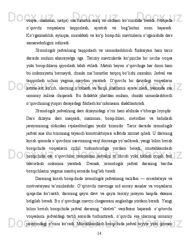 voqea,   mazmun,   natija)   ma’lumotni   aniq   va   ixcham   ko‘rinishda   beradi.   Natijada
o‘quvchi   voqealarni   taqqoslash,   ajratish   va   bog‘lashni   oson   bajaradi.
Ko‘rgazmalilik, ayniqsa, murakkab va ko‘p bosqichli mavzularni o‘rganishda dars
samaradorligini oshiradi.
Xronologik   jadvalning   taqqoslash   va   umumlashtirish   funksiyasi   ham   tarix
darsida   muhim   ahamiyatga   ega.   Tarixiy   mavzularda   ko‘pincha   bir   necha   voqea
yoki   bosqichlarni   qiyoslash   talab   etiladi.   Matnli   bayon   o‘quvchiga   har   doim   ham
bu imkoniyatni bermaydi, chunki ma’lumotlar tarqoq bo‘lishi mumkin. Jadval esa
taqqoslash   uchun   yagona   maydon   yaratadi.   O‘quvchi   bir   davrdagi   voqealarni
ketma-ket   ko‘rib,   ularning   o‘xshash   va   farqli   jihatlarini   ajrata   oladi,   yakunda   esa
umumiy   xulosa   chiqaradi.   Bu   didaktik   jihatdan   muhim,   chunki   umumlashtirish
o‘quvchining yuqori darajadagi fikrlash ko‘nikmasini shakllantiradi.
Xronologik jadvalning dars dizaynidagi o‘rni ham  alohida e’tiborga loyiqdir.
Dars   dizayni   dars   maqsadi,   mazmuni,   bosqichlari,   metodlari   va   baholash
jarayonining   oldindan   rejalashtirilgan   yaxlit   tizimidir.   Tarix   darsida   xronologik
jadval ana shu tizimning tayanch konstruktsiyasi sifatida xizmat qiladi. U darsning
kirish qismida o‘quvchini mavzuning vaqt doirasiga yo‘naltiradi, yangi bilim berish
bosqichida   voqealarni   izchil   tushuntirishga   yordam   beradi,   mustahkamlash
bosqichida   esa   o‘quvchilar   tomonidan   jadvalni   to‘ldirish   yoki   tiklash   orqali   faol
takrorlash   imkonini   yaratadi.   Demak,   xronologik   jadval   darsning   barcha
bosqichlarini yagona mantiq asosida bog‘lab turadi.
Darsning   kirish   bosqichida   xronologik   jadvalning   vazifasi   —   orientatsiya   va
motivatsiyani   ta’minlashdir.  O‘qituvchi   mavzuga  oid asosiy   sanalar   va voqealarni
qisqacha   ko‘rsatib,   darsning   qaysi   davr   va   qaysi   tarixiy   jarayon   haqida   ekanini
belgilab beradi. Bu o‘quvchiga mavzu chegarasini anglashga yordam beradi. Yangi
bilim   berish   bosqichida   jadval   darsning   “skeleti”   vazifasini   bajaradi:   o‘qituvchi
voqealarni   jadvaldagi   tartib   asosida   tushuntiradi,   o‘quvchi   esa   ularning   umumiy
jarayondagi o‘rnini ko‘radi. Mustahkamlash bosqichida jadval tayyor yoki qisman
14 