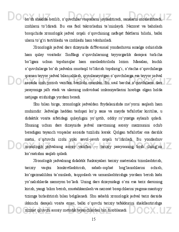 bo‘sh shaklda berilib, o‘quvchilar voqealarni joylashtiradi, sanalarni moslashtiradi,
izohlarni   to‘ldiradi.   Bu   esa   faol   takrorlashni   ta’minlaydi.   Nazorat   va   baholash
bosqichida   xronologik   jadval   orqali   o‘quvchining   nafaqat   faktlarni   bilishi,   balki
ularni to‘g‘ri tartiblashi va izohlashi ham tekshiriladi.
Xronologik jadval dars dizaynida differensial yondashuvni amalga oshirishda
ham   qulay   vositadir.   Sinfdagi   o‘quvchilarning   tayyorgarlik   darajasi   turlicha
bo‘lgani   uchun   topshiriqlar   ham   moslashtirilishi   lozim.   Masalan,   kuchli
o‘quvchilarga bo‘sh jadvalni mustaqil to‘ldirish topshirig‘i, o‘rtacha o‘quvchilarga
qisman tayyor jadval bilan ishlash, qiyinlanayotgan o‘quvchilarga esa tayyor jadval
asosida   izoh   yozish   vazifasi   berilishi   mumkin.   Bu   usul   barcha   o‘quvchilarni   dars
jarayoniga   jalb   etadi   va   ularning   individual   imkoniyatlarini   hisobga   olgan   holda
natijaga erishishga yordam beradi.
Shu   bilan   birga,   xronologik   jadvaldan   foydalanishda   me’yorni   saqlash   ham
muhimdir.   Jadvalga   haddan   tashqari   ko‘p   sana   va   mayda   tafsilotlar   kiritilsa,   u
didaktik   vosita   sifatidagi   qulayligini   yo‘qotib,   oddiy   ro‘yxatga   aylanib   qoladi.
Shuning   uchun   dars   dizaynida   jadval   mavzuning   asosiy   mazmunini   ochib
beradigan   tayanch   voqealar   asosida   tuzilishi   kerak.   Qolgan   tafsilotlar   esa   darslik
matni,   o‘qituvchi   izohi   yoki   savol-javob   orqali   to‘ldiriladi.   Bu   yondashuv
xronologik   jadvalning   asosiy   vazifasi   —   tarixiy   jarayonning   bosh   chizig‘ini
ko‘rsatishni saqlab qoladi.
Xronologik jadvalning didaktik funksiyalari  tarixiy materialni tizimlashtirish,
tarixiy   vaqtni   konkretlashtirish,   sabab–oqibat   bog‘lanishlarini   ochish,
ko‘rgazmalilikni   ta’minlash,   taqqoslash   va   umumlashtirishga   yordam   berish   kabi
yo‘nalishlarda   namoyon   bo‘ladi.   Uning   dars   dizaynidagi   o‘rni   esa   tarix   darsining
kirish, yangi bilim berish, mustahkamlash va nazorat bosqichlarini yagona mantiqiy
tizimga birlashtirish  bilan belgilanadi. Shu sababli  xronologik jadval  tarix darsida
ikkinchi   darajali   vosita   emas,   balki   o‘quvchi   tarixiy   tafakkurini   shakllantirishga
xizmat qiluvchi asosiy metodik tayanchlardan biri hisoblanadi.
15 