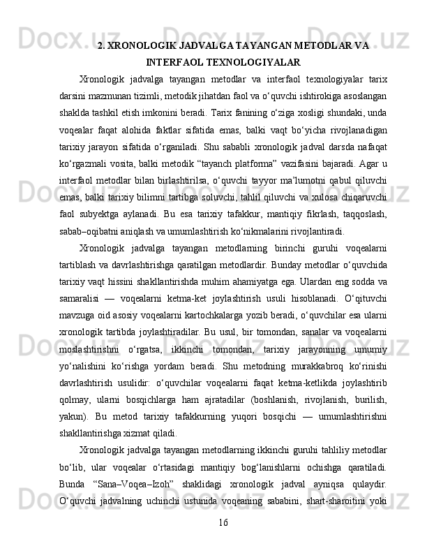 2. XRONOLOGIK JADVALGA TAYANGAN METODLAR VA
INTERFAOL TEXNOLOGIYALAR
Xronologik   jadvalga   tayangan   metodlar   va   interfaol   texnologiyalar   tarix
darsini mazmunan tizimli, metodik jihatdan faol va o‘quvchi ishtirokiga asoslangan
shaklda tashkil etish imkonini beradi. Tarix fanining o‘ziga xosligi shundaki, unda
voqealar   faqat   alohida   faktlar   sifatida   emas,   balki   vaqt   bo‘yicha   rivojlanadigan
tarixiy   jarayon   sifatida   o‘rganiladi.   Shu   sababli   xronologik   jadval   darsda   nafaqat
ko‘rgazmali  vosita, balki metodik “tayanch platforma” vazifasini  bajaradi. Agar u
interfaol   metodlar   bilan   birlashtirilsa,   o‘quvchi   tayyor   ma’lumotni   qabul   qiluvchi
emas, balki  tarixiy bilimni  tartibga soluvchi, tahlil qiluvchi  va xulosa chiqaruvchi
faol   subyektga   aylanadi.   Bu   esa   tarixiy   tafakkur,   mantiqiy   fikrlash,   taqqoslash,
sabab–oqibatni aniqlash va umumlashtirish ko‘nikmalarini rivojlantiradi.
Xronologik   jadvalga   tayangan   metodlarning   birinchi   guruhi   voqealarni
tartiblash  va davrlashtirishga qaratilgan metodlardir. Bunday  metodlar  o‘quvchida
tarixiy vaqt hissini  shakllantirishda muhim ahamiyatga ega. Ulardan eng sodda va
samaralisi   —   voqealarni   ketma-ket   joylashtirish   usuli   hisoblanadi.   O‘qituvchi
mavzuga oid asosiy voqealarni kartochkalarga yozib beradi, o‘quvchilar esa ularni
xronologik   tartibda   joylashtiradilar.   Bu   usul,   bir   tomondan,   sanalar   va   voqealarni
moslashtirishni   o‘rgatsa,   ikkinchi   tomondan,   tarixiy   jarayonning   umumiy
yo‘nalishini   ko‘rishga   yordam   beradi.   Shu   metodning   murakkabroq   ko‘rinishi
davrlashtirish   usulidir:   o‘quvchilar   voqealarni   faqat   ketma-ketlikda   joylashtirib
qolmay,   ularni   bosqichlarga   ham   ajratadilar   (boshlanish,   rivojlanish,   burilish,
yakun).   Bu   metod   tarixiy   tafakkurning   yuqori   bosqichi   —   umumlashtirishni
shakllantirishga xizmat qiladi.
Xronologik jadvalga tayangan metodlarning ikkinchi  guruhi tahliliy metodlar
bo‘lib,   ular   voqealar   o‘rtasidagi   mantiqiy   bog‘lanishlarni   ochishga   qaratiladi.
Bunda   “Sana–Voqea–Izoh”   shaklidagi   xronologik   jadval   ayniqsa   qulaydir.
O‘quvchi   jadvalning   uchinchi   ustunida   voqeaning   sababini,   shart-sharoitini   yoki
16 