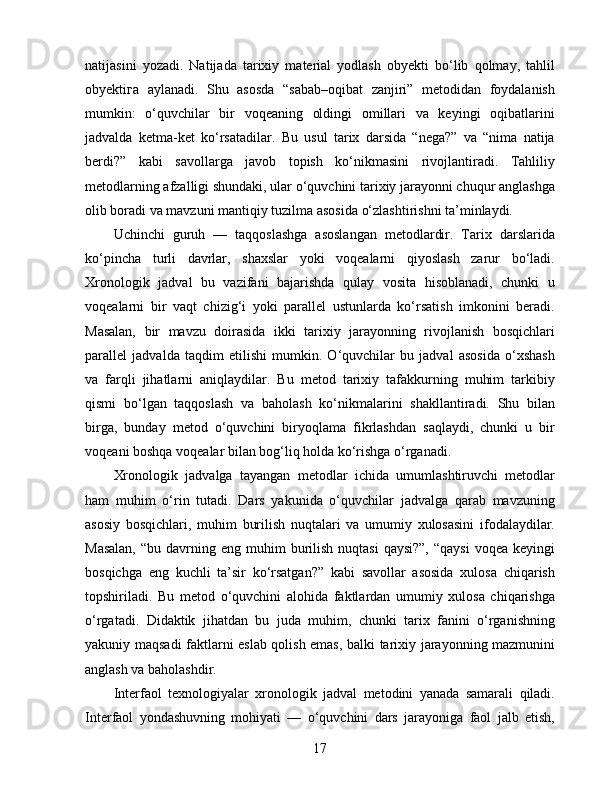 natijasini   yozadi.   Natijada   tarixiy   material   yodlash   obyekti   bo‘lib   qolmay,   tahlil
obyekti га   aylanadi.   Shu   asosda   “sabab–oqibat   zanjiri”   metodidan   foydalanish
mumkin:   o‘quvchilar   bir   voqeaning   oldingi   omillari   va   keyingi   oqibatlarini
jadvalda   ketma-ket   ko‘rsatadilar.   Bu   usul   tarix   darsida   “nega?”   va   “nima   natija
berdi?”   kabi   savollarga   javob   topish   ko‘nikmasini   rivojlantiradi.   Tahliliy
metodlarning afzalligi shundaki, ular o‘quvchini tarixiy jarayonni chuqur anglashga
olib boradi va mavzuni mantiqiy tuzilma asosida o‘zlashtirishni ta’minlaydi.
Uchinchi   guruh   —   taqqoslashga   asoslangan   metodlardir.   Tarix   darslarida
ko‘pincha   turli   davrlar,   shaxslar   yoki   voqealarni   qiyoslash   zarur   bo‘ladi.
Xronologik   jadval   bu   vazifani   bajarishda   qulay   vosita   hisoblanadi,   chunki   u
voqealarni   bir   vaqt   chizig‘i   yoki   parallel   ustunlarda   ko‘rsatish   imkonini   beradi.
Masalan,   bir   mavzu   doirasida   ikki   tarixiy   jarayonning   rivojlanish   bosqichlari
parallel   jadvalda   taqdim   etilishi   mumkin.   O‘quvchilar   bu   jadval   asosida   o‘xshash
va   farqli   jihatlarni   aniqlaydilar.   Bu   metod   tarixiy   tafakkurning   muhim   tarkibiy
qismi   bo‘lgan   taqqoslash   va   baholash   ko‘nikmalarini   shakllantiradi.   Shu   bilan
birga,   bunday   metod   o‘quvchini   biryoqlama   fikrlashdan   saqlaydi,   chunki   u   bir
voqeani boshqa voqealar bilan bog‘liq holda ko‘rishga o‘rganadi.
Xronologik   jadvalga   tayangan   metodlar   ichida   umumlashtiruvchi   metodlar
ham   muhim   o‘rin   tutadi.   Dars   yakunida   o‘quvchilar   jadvalga   qarab   mavzuning
asosiy   bosqichlari,   muhim   burilish   nuqtalari   va   umumiy   xulosasini   ifodalaydilar.
Masalan,   “bu davrning  eng muhim  burilish  nuqtasi   qaysi?”,  “qaysi  voqea  keyingi
bosqichga   eng   kuchli   ta’sir   ko‘rsatgan?”   kabi   savollar   asosida   xulosa   chiqarish
topshiriladi.   Bu   metod   o‘quvchini   alohida   faktlardan   umumiy   xulosa   chiqarishga
o‘rgatadi.   Didaktik   jihatdan   bu   juda   muhim,   chunki   tarix   fanini   o‘rganishning
yakuniy maqsadi faktlarni eslab qolish emas, balki tarixiy jarayonning mazmunini
anglash va baholashdir.
Interfaol   texnologiyalar   xronologik   jadval   metodini   yanada   samarali   qiladi.
Interfaol   yondashuvning   mohiyati   —   o‘quvchini   dars   jarayoniga   faol   jalb   etish,
17 