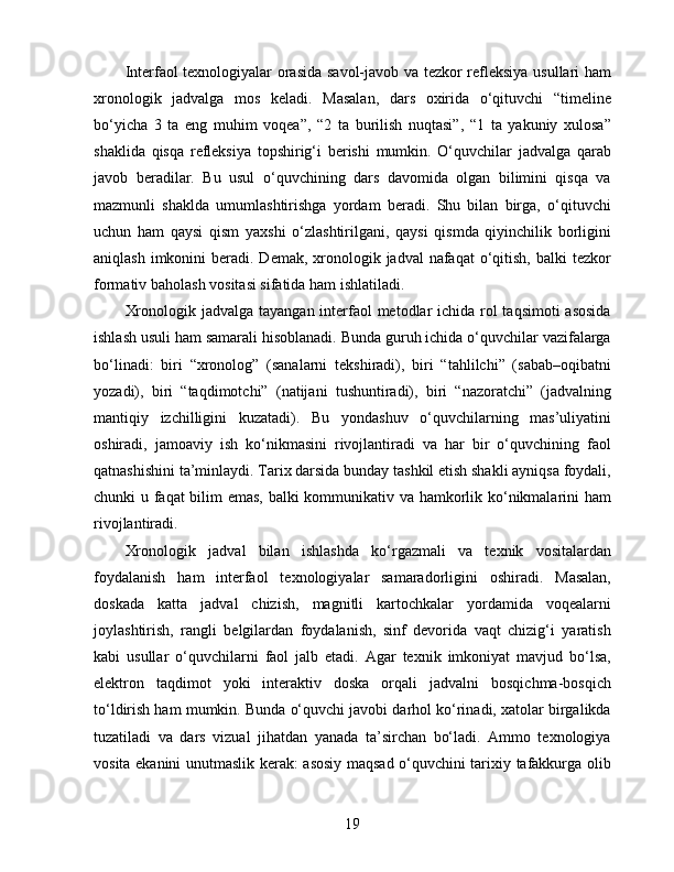 Interfaol texnologiyalar orasida savol-javob va tezkor refleksiya usullari ham
xronologik   jadvalga   mos   keladi.   Masalan,   dars   oxirida   o‘qituvchi   “timeline
bo‘yicha   3   ta   eng   muhim   voqea”,   “2   ta   burilish   nuqtasi”,   “1   ta   yakuniy   xulosa”
shaklida   qisqa   refleksiya   topshirig‘i   berishi   mumkin.   O‘quvchilar   jadvalga   qarab
javob   beradilar.   Bu   usul   o‘quvchining   dars   davomida   olgan   bilimini   qisqa   va
mazmunli   shaklda   umumlashtirishga   yordam   beradi.   Shu   bilan   birga,   o‘qituvchi
uchun   ham   qaysi   qism   yaxshi   o‘zlashtirilgani,   qaysi   qismda   qiyinchilik   borligini
aniqlash imkonini  beradi. Demak, xronologik jadval  nafaqat  o‘qitish,  balki  tezkor
formativ baholash vositasi sifatida ham ishlatiladi.
Xronologik jadvalga tayangan interfaol metodlar ichida rol taqsimoti  asosida
ishlash usuli ham samarali hisoblanadi. Bunda guruh ichida o‘quvchilar vazifalarga
bo‘linadi:   biri   “xronolog”   (sanalarni   tekshiradi),   biri   “tahlilchi”   (sabab–oqibatni
yozadi),   biri   “taqdimotchi”   (natijani   tushuntiradi),   biri   “nazoratchi”   (jadvalning
mantiqiy   izchilligini   kuzatadi).   Bu   yondashuv   o‘quvchilarning   mas’uliyatini
oshiradi,   jamoaviy   ish   ko‘nikmasini   rivojlantiradi   va   har   bir   o‘quvchining   faol
qatnashishini ta’minlaydi. Tarix darsida bunday tashkil etish shakli ayniqsa foydali,
chunki u faqat bilim emas, balki kommunikativ va hamkorlik ko‘nikmalarini ham
rivojlantiradi.
Xronologik   jadval   bilan   ishlashda   ko‘rgazmali   va   texnik   vositalardan
foydalanish   ham   interfaol   texnologiyalar   samaradorligini   oshiradi.   Masalan,
doskada   katta   jadval   chizish,   magnitli   kartochkalar   yordamida   voqealarni
joylashtirish,   rangli   belgilardan   foydalanish,   sinf   devorida   vaqt   chizig‘i   yaratish
kabi   usullar   o‘quvchilarni   faol   jalb   etadi.   Agar   texnik   imkoniyat   mavjud   bo‘lsa,
elektron   taqdimot   yoki   interaktiv   doska   orqali   jadvalni   bosqichma-bosqich
to‘ldirish ham mumkin. Bunda o‘quvchi javobi darhol ko‘rinadi, xatolar birgalikda
tuzatiladi   va   dars   vizual   jihatdan   yanada   ta’sirchan   bo‘ladi.   Ammo   texnologiya
vosita ekanini unutmaslik kerak: asosiy maqsad o‘quvchini tarixiy tafakkurga olib
19 