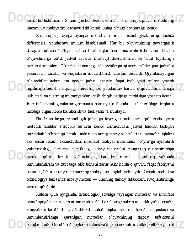 kirish bo‘lishi lozim. Shuning uchun texnik vositalar xronologik jadval metodining
mazmuniy mohiyatini kuchaytirishi kerak, uning o‘rnini bosmasligi kerak.
Xronologik jadvalga tayangan metod va interfaol  texnologiyalarni  qo‘llashda
differensial   yondashuv   muhim   hisoblanadi.   Har   bir   o‘quvchining   tayyorgarlik
darajasi   turlicha   bo‘lgani   uchun   topshiriqlar   ham   moslashtirilishi   zarur.   Kuchli
o‘quvchilarga   bo‘sh   jadval   asosida   mustaqil   davrlashtirish   va   tahlil   topshirig‘i
berilishi   mumkin.   O‘rtacha   darajadagi   o‘quvchilarga   qisman   to‘ldirilgan   jadvalni
yakunlash,   sanalar   va   voqealarni   moslashtirish   vazifasi   beriladi.   Qiyinlanayotgan
o‘quvchilar   uchun   esa   tayyor   jadval   asosida   faqat   izoh   yoki   xulosa   yozish
topshirig‘i   berish   maqsadga   muvofiq.   Bu   yondashuv   barcha   o‘quvchilarni   darsga
jalb etadi va ularning imkoniyatidan kelib chiqib natijaga erishishga yordam beradi.
Interfaol texnologiyalarning samarasi ham aynan shunda — ular sinfdagi farqlarni
hisobga olgan holda hamkorlik va faoliyatni ta’minlaydi.
Shu   bilan   birga,   xronologik   jadvalga   tayangan   metodlarni   qo‘llashda   ayrim
metodik   talablar   e’tiborda   bo‘lishi   kerak.   Birinchidan,   jadval   haddan   tashqari
murakkab bo‘lmasligi kerak; unda mavzuning asosiy voqealari va tayanch nuqtalari
aks   etishi   lozim.   Ikkinchidan,   interfaol   faoliyat   mazmunni   “o‘yin”ga   aylantirib
yubormasligi,   aksincha   darslikdagi   tarixiy   materialni   chuqurroq   o‘zlashtirishga
xizmat   qilishi   kerak.   Uchinchidan,   har   bir   interfaol   topshiriq   yakunda
umumlashtirish va xulosaga olib borishi zarur. Aks holda o‘quvchi faqat faoliyatni
bajaradi, lekin tarixiy mazmunning mohiyatini anglab yetmaydi. Demak, metod va
texnologiya tanlashda asosiy mezon — ularning tarixiy tafakkurni  rivojlantirishga
xizmat qilishidir.
Xulosa   qilib   aytganda,   xronologik   jadvalga   tayangan   metodlar   va   interfaol
texnologiyalar tarix darsini samarali tashkil etishning muhim metodik yo‘nalishidir.
Voqealarni   tartiblash,   davrlashtirish,   sabab–oqibat   zanjirini   tuzish,   taqqoslash   va
umumlashtirishga   qaratilgan   metodlar   o‘quvchining   tarixiy   tafakkurini
rivojlantiradi. Guruhli ish, aylanma stansiyalar, muammoli savollar, refleksiya, rol
20 