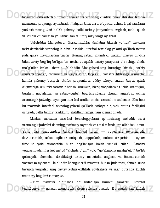 taqsimoti kabi interfaol texnologiyalar esa xronologik jadval bilan ishlashni faol va
mazmunli jarayonga aylantiradi. Natijada tarix darsi o‘quvchi uchun faqat sanalarni
yodlash mashg‘uloti bo‘lib qolmay, balki tarixiy jarayonlarni anglash, tahlil qilish
va xulosa chiqarishga yo‘naltirilgan ta’limiy maydonga aylanadi.
“Jaloliddin   Manguberdi   Xorazmshohlar   davlatini   tiklash   yo‘lida”   mavzusi
tarix darslarida xronologik jadval asosida interfaol texnologiyalarni qo‘llash uchun
juda   qulay   mavzulardan   biridir.   Buning   sababi   shundaki,   mazkur   mavzu   bir-biri
bilan  uzviy  bog‘liq  bo‘lgan  bir  necha   bosqichli  tarixiy  jarayonni   o‘z  ichiga   oladi:
mo‘g‘ullar   istilosi   sharoiti,   Jaloliddin   Manguberdining   kurashga   kirishi,   harbiy
muvaffaqiyatlar,   chekinish   va   qayta   kuch   to‘plash,   davlatni   tiklashga   urinishlar
hamda   yakuniy   bosqich.   Ushbu   jarayonlarni   oddiy   hikoya   tarzida   bayon   qilish
o‘quvchiga umumiy tasavvur berishi mumkin, biroq voqealarning ichki mantiqini,
burilish   nuqtalarini   va   sabab–oqibat   bog‘lanishlarini   chuqur   anglatish   uchun
xronologik jadvalga tayangan interfaol usullar ancha samarali hisoblanadi. Shu bois
bu   mavzuda   interfaol   texnologiyalarni   qo‘llash   nafaqat   o‘quvchilarning   faolligini
oshiradi, balki tarixiy tafakkurni shakllantirishga ham xizmat qiladi.
Mazkur   mavzuda   interfaol   texnologiyalarni   qo‘llashning   metodik   asosi
xronologik jadvalni darsning markaziy tayanch vositasi sifatida tan olishdan iborat.
Ya’ni   dars   jarayonidagi   barcha   faoliyat   turlari   —   voqealarni   joylashtirish,
davrlashtirish,   sabab–oqibatni   aniqlash,   taqqoslash,   xulosa   chiqarish   —   aynan
timeline   yoki   xronotabla   bilan   bog‘langan   holda   tashkil   etiladi.   Bunday
yondashuvda interfaol metod “alohida o‘yin” yoki “qo‘shimcha mashg‘ulot” bo‘lib
qolmaydi;   aksincha,   darslikdagi   tarixiy   materialni   anglash   va   tizimlashtirish
vositasiga aylanadi. Jaloliddin Manguberdi mavzusi  bunga juda mos, chunki unda
tayanch   voqealar   aniq   davriy   ketma-ketlikda   joylashadi   va   ular   o‘rtasida   kuchli
mantiqiy bog‘lanish mavjud.
Ushbu   mavzuni   o‘qitishda   qo‘llaniladigan   birinchi   samarali   interfaol
texnologiya   —   guruhli   xronologik   rekonstruksiya   usulidir.   Bu   usulda   sinf   kichik
21 