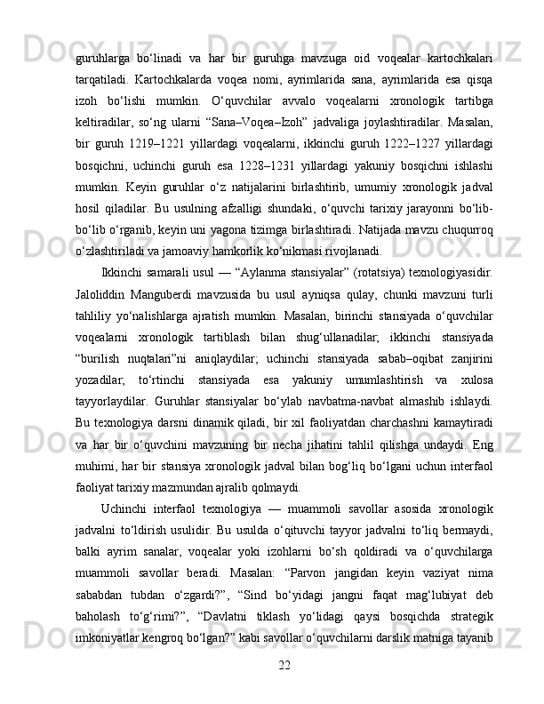 guruhlarga   bo‘linadi   va   har   bir   guruhga   mavzuga   oid   voqealar   kartochkalari
tarqatiladi.   Kartochkalarda   voqea   nomi,   ayrimlarida   sana,   ayrimlarida   esa   qisqa
izoh   bo‘lishi   mumkin.   O‘quvchilar   avvalo   voqealarni   xronologik   tartibga
keltiradilar,   so‘ng   ularni   “Sana–Voqea–Izoh”   jadvaliga   joylashtiradilar.   Masalan,
bir   guruh   1219–1221   yillardagi   voqealarni,   ikkinchi   guruh   1222–1227   yillardagi
bosqichni,   uchinchi   guruh   esa   1228–1231   yillardagi   yakuniy   bosqichni   ishlashi
mumkin.   Keyin   guruhlar   o‘z   natijalarini   birlashtirib,   umumiy   xronologik   jadval
hosil   qiladilar.   Bu   usulning   afzalligi   shundaki,   o‘quvchi   tarixiy   jarayonni   bo‘lib-
bo‘lib o‘rganib, keyin uni yagona tizimga birlashtiradi. Natijada mavzu chuqurroq
o‘zlashtiriladi va jamoaviy hamkorlik ko‘nikmasi rivojlanadi.
Ikkinchi   samarali   usul   — “Aylanma  stansiyalar”   (rotatsiya)  texnologiyasidir.
Jaloliddin   Manguberdi   mavzusida   bu   usul   ayniqsa   qulay,   chunki   mavzuni   turli
tahliliy   yo‘nalishlarga   ajratish   mumkin.   Masalan,   birinchi   stansiyada   o‘quvchilar
voqealarni   xronologik   tartiblash   bilan   shug‘ullanadilar;   ikkinchi   stansiyada
“burilish   nuqtalari”ni   aniqlaydilar;   uchinchi   stansiyada   sabab–oqibat   zanjirini
yozadilar;   to‘rtinchi   stansiyada   esa   yakuniy   umumlashtirish   va   xulosa
tayyorlaydilar.   Guruhlar   stansiyalar   bo‘ylab   navbatma-navbat   almashib   ishlaydi.
Bu  texnologiya  darsni  dinamik  qiladi,  bir   xil   faoliyatdan  charchashni  kamaytiradi
va   har   bir   o‘quvchini   mavzuning   bir   necha   jihatini   tahlil   qilishga   undaydi.   Eng
muhimi,   har   bir   stansiya   xronologik   jadval   bilan   bog‘liq   bo‘lgani   uchun   interfaol
faoliyat tarixiy mazmundan ajralib qolmaydi.
Uchinchi   interfaol   texnologiya   —   muammoli   savollar   asosida   xronologik
jadvalni   to‘ldirish   usulidir.   Bu   usulda   o‘qituvchi   tayyor   jadvalni   to‘liq   bermaydi,
balki   ayrim   sanalar,   voqealar   yoki   izohlarni   bo‘sh   qoldiradi   va   o‘quvchilarga
muammoli   savollar   beradi.   Masalan:   “Parvon   jangidan   keyin   vaziyat   nima
sababdan   tubdan   o‘zgardi?”,   “Sind   bo‘yidagi   jangni   faqat   mag‘lubiyat   deb
baholash   to‘g‘rimi?”,   “Davlatni   tiklash   yo‘lidagi   qaysi   bosqichda   strategik
imkoniyatlar kengroq bo‘lgan?” kabi savollar o‘quvchilarni darslik matniga tayanib
22 