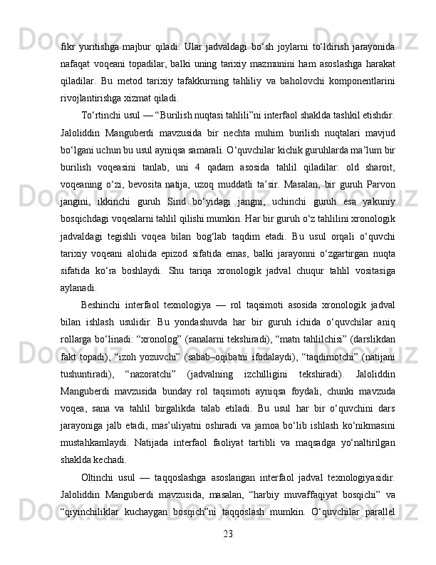 fikr   yuritishga   majbur   qiladi.   Ular   jadvaldagi   bo‘sh   joylarni   to‘ldirish   jarayonida
nafaqat   voqeani   topadilar,   balki   uning   tarixiy   mazmunini   ham   asoslashga   harakat
qiladilar.   Bu   metod   tarixiy   tafakkurning   tahliliy   va   baholovchi   komponentlarini
rivojlantirishga xizmat qiladi.
To‘rtinchi usul — “Burilish nuqtasi tahlili”ni interfaol shaklda tashkil etishdir.
Jaloliddin   Manguberdi   mavzusida   bir   nechta   muhim   burilish   nuqtalari   mavjud
bo‘lgani uchun bu usul ayniqsa samarali. O‘quvchilar kichik guruhlarda ma’lum bir
burilish   voqeasini   tanlab,   uni   4   qadam   asosida   tahlil   qiladilar:   old   sharoit,
voqeaning   o‘zi,   bevosita   natija,   uzoq   muddatli   ta’sir.   Masalan,   bir   guruh   Parvon
jangini,   ikkinchi   guruh   Sind   bo‘yidagi   jangni,   uchinchi   guruh   esa   yakuniy
bosqichdagi voqealarni tahlil qilishi mumkin. Har bir guruh o‘z tahlilini xronologik
jadvaldagi   tegishli   voqea   bilan   bog‘lab   taqdim   etadi.   Bu   usul   orqali   o‘quvchi
tarixiy   voqeani   alohida   epizod   sifatida   emas,   balki   jarayonni   o‘zgartirgan   nuqta
sifatida   ko‘ra   boshlaydi.   Shu   tariqa   xronologik   jadval   chuqur   tahlil   vositasiga
aylanadi.
Beshinchi   interfaol   texnologiya   —   rol   taqsimoti   asosida   xronologik   jadval
bilan   ishlash   usulidir.   Bu   yondashuvda   har   bir   guruh   ichida   o‘quvchilar   aniq
rollarga bo‘linadi: “xronolog” (sanalarni tekshiradi), “matn tahlilchisi” (darslikdan
fakt   topadi),   “izoh   yozuvchi”   (sabab–oqibatni   ifodalaydi),   “taqdimotchi”   (natijani
tushuntiradi),   “nazoratchi”   (jadvalning   izchilligini   tekshiradi).   Jaloliddin
Manguberdi   mavzusida   bunday   rol   taqsimoti   ayniqsa   foydali,   chunki   mavzuda
voqea,   sana   va   tahlil   birgalikda   talab   etiladi.   Bu   usul   har   bir   o‘quvchini   dars
jarayoniga   jalb   etadi,   mas’uliyatni   oshiradi   va   jamoa   bo‘lib   ishlash   ko‘nikmasini
mustahkamlaydi.   Natijada   interfaol   faoliyat   tartibli   va   maqsadga   yo‘naltirilgan
shaklda kechadi.
Oltinchi   usul   —   taqqoslashga   asoslangan   interfaol   jadval   texnologiyasidir.
Jaloliddin   Manguberdi   mavzusida,   masalan,   “harbiy   muvaffaqiyat   bosqichi”   va
“qiyinchiliklar   kuchaygan   bosqich”ni   taqqoslash   mumkin.   O‘quvchilar   parallel
23 
