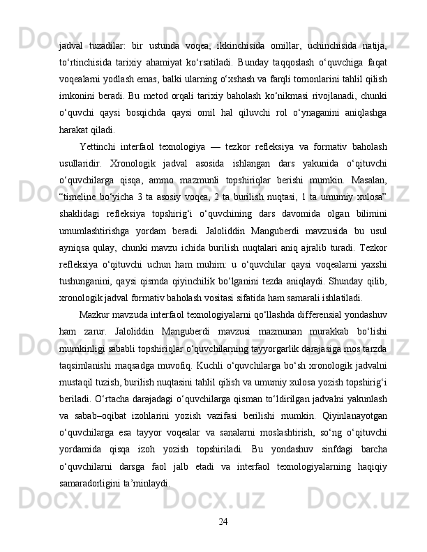 jadval   tuzadilar:   bir   ustunda   voqea,   ikkinchisida   omillar,   uchinchisida   natija,
to‘rtinchisida   tarixiy   ahamiyat   ko‘rsatiladi.   Bunday   taqqoslash   o‘quvchiga   faqat
voqealarni yodlash emas, balki ularning o‘xshash va farqli tomonlarini tahlil qilish
imkonini   beradi.  Bu   metod   orqali   tarixiy   baholash   ko‘nikmasi   rivojlanadi,   chunki
o‘quvchi   qaysi   bosqichda   qaysi   omil   hal   qiluvchi   rol   o‘ynaganini   aniqlashga
harakat qiladi.
Yettinchi   interfaol   texnologiya   —   tezkor   refleksiya   va   formativ   baholash
usullaridir.   Xronologik   jadval   asosida   ishlangan   dars   yakunida   o‘qituvchi
o‘quvchilarga   qisqa,   ammo   mazmunli   topshiriqlar   berishi   mumkin.   Masalan,
“timeline   bo‘yicha   3   ta   asosiy   voqea,   2   ta   burilish   nuqtasi,   1   ta   umumiy   xulosa”
shaklidagi   refleksiya   topshirig‘i   o‘quvchining   dars   davomida   olgan   bilimini
umumlashtirishga   yordam   beradi.   Jaloliddin   Manguberdi   mavzusida   bu   usul
ayniqsa   qulay,   chunki   mavzu   ichida   burilish   nuqtalari   aniq   ajralib   turadi.   Tezkor
refleksiya   o‘qituvchi   uchun   ham   muhim:   u   o‘quvchilar   qaysi   voqealarni   yaxshi
tushunganini,   qaysi   qismda   qiyinchilik   bo‘lganini   tezda   aniqlaydi.   Shunday   qilib,
xronologik jadval formativ baholash vositasi sifatida ham samarali ishlatiladi.
Mazkur mavzuda interfaol texnologiyalarni qo‘llashda differensial yondashuv
ham   zarur.   Jaloliddin   Manguberdi   mavzusi   mazmunan   murakkab   bo‘lishi
mumkinligi sababli topshiriqlar o‘quvchilarning tayyorgarlik darajasiga mos tarzda
taqsimlanishi   maqsadga   muvofiq.  Kuchli  o‘quvchilarga   bo‘sh   xronologik  jadvalni
mustaqil tuzish, burilish nuqtasini tahlil qilish va umumiy xulosa yozish topshirig‘i
beriladi. O‘rtacha darajadagi  o‘quvchilarga qisman to‘ldirilgan jadvalni  yakunlash
va   sabab–oqibat   izohlarini   yozish   vazifasi   berilishi   mumkin.   Qiyinlanayotgan
o‘quvchilarga   esa   tayyor   voqealar   va   sanalarni   moslashtirish,   so‘ng   o‘qituvchi
yordamida   qisqa   izoh   yozish   topshiriladi.   Bu   yondashuv   sinfdagi   barcha
o‘quvchilarni   darsga   faol   jalb   etadi   va   interfaol   texnologiyalarning   haqiqiy
samaradorligini ta’minlaydi.
24 