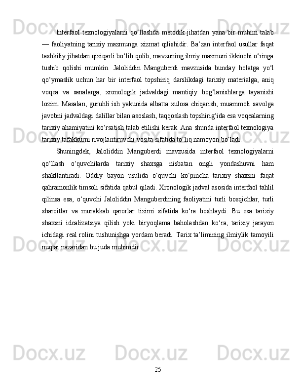 Interfaol   texnologiyalarni   qo‘llashda   metodik   jihatdan   yana   bir   muhim   talab
—  faoliyatning  tarixiy  mazmunga  xizmat  qilishidir.  Ba’zan  interfaol   usullar   faqat
tashkiliy jihatdan qiziqarli bo‘lib qolib, mavzuning ilmiy mazmuni ikkinchi o‘ringa
tushib   qolishi   mumkin.   Jaloliddin   Manguberdi   mavzusida   bunday   holatga   yo‘l
qo‘ymaslik   uchun   har   bir   interfaol   topshiriq   darslikdagi   tarixiy   materialga,   aniq
voqea   va   sanalarga,   xronologik   jadvaldagi   mantiqiy   bog‘lanishlarga   tayanishi
lozim. Masalan,  guruhli ish yakunida albatta xulosa  chiqarish, muammoli  savolga
javobni jadvaldagi dalillar bilan asoslash, taqqoslash topshirig‘ida esa voqealarning
tarixiy ahamiyatini ko‘rsatish talab etilishi kerak. Ana shunda interfaol texnologiya
tarixiy tafakkurni rivojlantiruvchi vosita sifatida to‘liq namoyon bo‘ladi.
Shuningdek,   Jaloliddin   Manguberdi   mavzusida   interfaol   texnologiyalarni
qo‘llash   o‘quvchilarda   tarixiy   shaxsga   nisbatan   ongli   yondashuvni   ham
shakllantiradi.   Oddiy   bayon   usulida   o‘quvchi   ko‘pincha   tarixiy   shaxsni   faqat
qahramonlik timsoli sifatida qabul qiladi. Xronologik jadval asosida interfaol tahlil
qilinsa   esa,   o‘quvchi   Jaloliddin   Manguberdining   faoliyatini   turli   bosqichlar,   turli
sharoitlar   va   murakkab   qarorlar   tizimi   sifatida   ko‘ra   boshlaydi.   Bu   esa   tarixiy
shaxsni   idealizatsiya   qilish   yoki   biryoqlama   baholashdan   ko‘ra,   tarixiy   jarayon
ichidagi real rolini tushunishga yordam beradi. Tarix ta’limining ilmiylik tamoyili
nuqtai nazaridan bu juda muhimdir.
25 