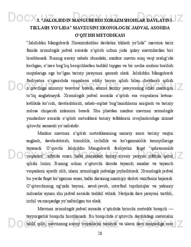 3. “JALOLIDDIN MANGUBERDI XORAZMSHOHLAR DAVLATINI
TIKLASH YO‘LIDA” MAVZUSINI XRONOLOGIK JADVAL ASOSIDA
O‘QITISH METODIKASI
“Jaloliddin   Manguberdi   Xorazmshohlar   davlatini   tiklash   yo‘lida”   mavzusi   tarix
fanida   xronologik   jadval   asosida   o‘qitish   uchun   juda   qulay   mavzulardan   biri
hisoblanadi.   Buning   asosiy   sababi   shundaki,   mazkur   mavzu   aniq   vaqt   oralig‘ida
kechgan, o‘zaro bog‘liq bosqichlardan tashkil topgan va bir necha muhim burilish
nuqtalariga   ega   bo‘lgan   tarixiy   jarayonni   qamrab   oladi.   Jaloliddin   Manguberdi
faoliyatini   o‘rganishda   voqealarni   oddiy   bayon   qilish   bilan   cheklanib   qolish
o‘quvchiga   umumiy   tasavvur   beradi,   ammo   tarixiy   jarayonning   ichki   mantiqini
to‘liq   anglatmaydi.   Xronologik   jadval   asosida   o‘qitish   esa   voqealarni   ketma-
ketlikda   ko‘rish,   davrlashtirish,   sabab–oqibat   bog‘lanishlarini   aniqlash   va   tarixiy
xulosa   chiqarish   imkonini   beradi.   Shu   jihatdan   mazkur   mavzuni   xronologik
yondashuv   asosida   o‘qitish   metodikasi   tarixiy   tafakkurni   rivojlantirishga   xizmat
qiluvchi samarali yo‘nalishdir.
Mazkur   mavzuni   o‘qitish   metodikasining   nazariy   asosi   tarixiy   vaqtni
anglash,   davrlashtirish,   tizimlilik,   izchillik   va   ko‘rgazmalilik   tamoyillariga
tayanadi.   O‘quvchi   Jaloliddin   Manguberdi   faoliyatini   faqat   “qahramonlik
voqealari”   sifatida   emas,   balki   murakkab   tarixiy-siyosiy   jarayon   sifatida   qabul
qilishi   lozim.   Buning   uchun   o‘qituvchi   darsda   tayanch   sanalar   va   tayanch
voqealarni ajratib olib, ularni xronologik jadvalga joylashtiradi. Xronologik jadval
bu yerda faqat ko‘rgazma emas, balki darsning mantiqiy skeleti vazifasini bajaradi.
O‘qituvchining   og‘zaki   bayoni,   savol-javob,   interfaol   topshiriqlar   va   yakuniy
xulosalar   aynan   shu   jadval   asosida   tashkil   etiladi.   Natijada   dars   jarayoni   tartibli,
izchil va maqsadga yo‘naltirilgan tus oladi.
Mavzuni   xronologik   jadval   asosida   o‘qitishda   birinchi   metodik   bosqich   —
tayyorgarlik   bosqichi   hisoblanadi.   Bu   bosqichda   o‘qituvchi   darslikdagi   materialni
tahlil   qilib,   mavzuning   asosiy   voqealarini   tanlaydi   va   ularni   dars   maqsadiga   mos
26 