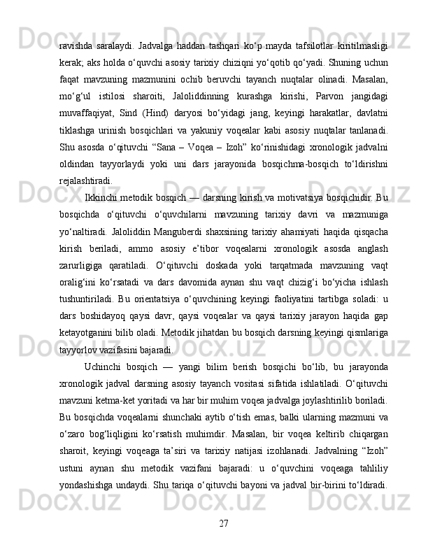 ravishda   saralaydi.   Jadvalga   haddan   tashqari   ko‘p   mayda   tafsilotlar   kiritilmasligi
kerak; aks holda o‘quvchi asosiy tarixiy chiziqni yo‘qotib qo‘yadi. Shuning uchun
faqat   mavzuning   mazmunini   ochib   beruvchi   tayanch   nuqtalar   olinadi.   Masalan,
mo‘g‘ul   istilosi   sharoiti,   Jaloliddinning   kurashga   kirishi,   Parvon   jangidagi
muvaffaqiyat,   Sind   (Hind)   daryosi   bo‘yidagi   jang,   keyingi   harakatlar,   davlatni
tiklashga   urinish   bosqichlari   va   yakuniy   voqealar   kabi   asosiy   nuqtalar   tanlanadi.
Shu   asosda   o‘qituvchi   “Sana   –   Voqea   –   Izoh”   ko‘rinishidagi   xronologik   jadvalni
oldindan   tayyorlaydi   yoki   uni   dars   jarayonida   bosqichma-bosqich   to‘ldirishni
rejalashtiradi.
Ikkinchi metodik bosqich — darsning kirish va motivatsiya bosqichidir. Bu
bosqichda   o‘qituvchi   o‘quvchilarni   mavzuning   tarixiy   davri   va   mazmuniga
yo‘naltiradi.   Jaloliddin   Manguberdi   shaxsining   tarixiy   ahamiyati   haqida   qisqacha
kirish   beriladi,   ammo   asosiy   e’tibor   voqealarni   xronologik   asosda   anglash
zarurligiga   qaratiladi.   O‘qituvchi   doskada   yoki   tarqatmada   mavzuning   vaqt
oralig‘ini   ko‘rsatadi   va   dars   davomida   aynan   shu   vaqt   chizig‘i   bo‘yicha   ishlash
tushuntiriladi.   Bu   orientatsiya   o‘quvchining   keyingi   faoliyatini   tartibga   soladi:   u
dars   boshidayoq   qaysi   davr,   qaysi   voqealar   va   qaysi   tarixiy   jarayon   haqida   gap
ketayotganini bilib oladi. Metodik jihatdan bu bosqich darsning keyingi qismlariga
tayyorlov vazifasini bajaradi.
Uchinchi   bosqich   —   yangi   bilim   berish   bosqichi   bo‘lib,   bu   jarayonda
xronologik   jadval   darsning   asosiy   tayanch   vositasi   sifatida   ishlatiladi.   O‘qituvchi
mavzuni ketma-ket yoritadi va har bir muhim voqea jadvalga joylashtirilib boriladi.
Bu bosqichda  voqealarni  shunchaki  aytib o‘tish  emas, balki  ularning mazmuni  va
o‘zaro   bog‘liqligini   ko‘rsatish   muhimdir.   Masalan,   bir   voqea   keltirib   chiqargan
sharoit,   keyingi   voqeaga   ta’siri   va   tarixiy   natijasi   izohlanadi.   Jadvalning   “Izoh”
ustuni   aynan   shu   metodik   vazifani   bajaradi:   u   o‘quvchini   voqeaga   tahliliy
yondashishga undaydi. Shu tariqa o‘qituvchi bayoni va jadval  bir-birini to‘ldiradi.
27 