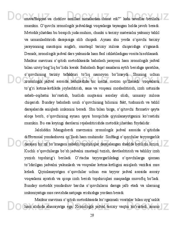 muvaffaqiyat   va   cheklov   omillari   nimalardan   iborat   edi?”   kabi   savollar   berilishi
mumkin. O‘quvchi xronologik jadvaldagi voqealarga tayangan holda javob beradi.
Metodik jihatdan bu bosqich juda muhim, chunki u tarixiy materialni yakuniy tahlil
va   umumlashtirish   darajasiga   olib   chiqadi.   Aynan   shu   yerda   o‘quvchi   tarixiy
jarayonning   mantiqini   anglab,   mustaqil   tarixiy   xulosa   chiqarishga   o‘rganadi.
Demak, xronologik jadval dars yakunida ham faol ishlatiladigan vosita hisoblanadi.
Mazkur   mavzuni   o‘qitish   metodikasida   baholash   jarayoni   ham   xronologik   jadval
bilan uzviy bog‘liq bo‘lishi kerak. Baholash faqat sanalarni aytib berishga qaratilsa,
o‘quvchining   tarixiy   tafakkuri   to‘liq   namoyon   bo‘lmaydi.   Shuning   uchun
xronologik   jadval   asosida   baholashda   bir   necha   mezon   qo‘llanadi:   voqealarni
to‘g‘ri   ketma-ketlikda   joylashtirish,   sana   va   voqeani   moslashtirish,   izoh   ustunida
sabab–oqibatni   ko‘rsatish,   burilish   nuqtasini   asoslay   olish,   umumiy   xulosa
chiqarish.   Bunday   baholash   usuli   o‘quvchining   bilimini   fakt,   tushunish   va   tahlil
darajalarida   aniqlash   imkonini   beradi.   Shu   bilan   birga,   o‘qituvchi   formativ   qayta
aloqa   berib,   o‘quvchining   aynan   qaysi   bosqichda   qiyinlanayotganini   ko‘rsatishi
mumkin. Bu esa keyingi darslarni rejalashtirishda metodik jihatdan foydalidir.
Jaloliddin   Manguberdi   mavzusini   xronologik   jadval   asosida   o‘qitishda
differensial yondashuvni qo‘llash ham muhimdir. Sinfdagi o‘quvchilar tayyorgarlik
darajasi bir xil bo‘lmagani sababli topshiriqlar darajalangan shaklda berilishi lozim.
Kuchli o‘quvchilarga bo‘sh jadvalni mustaqil tuzish, davrlashtirish va tahliliy izoh
yozish   topshirig‘i   beriladi.   O‘rtacha   tayyorgarlikdagi   o‘quvchilarga   qisman
to‘ldirilgan   jadvalni   yakunlash   va   voqealar   ketma-ketligini   aniqlash   vazifasi   mos
keladi.   Qiyinlanayotgan   o‘quvchilar   uchun   esa   tayyor   jadval   asosida   asosiy
voqealarni   ajratish   va   qisqa   izoh   berish   topshiriqlari   maqsadga   muvofiq   bo‘ladi.
Bunday   metodik   yondashuv   barcha   o‘quvchilarni   darsga   jalb   etadi   va   ularning
imkoniyatiga mos ravishda natijaga erishishga yordam beradi.
Mazkur mavzuni o‘qitish metodikasida ko‘rgazmali vositalar bilan uyg‘unlik
ham   alohida   ahamiyatga   ega.   Xronologik   jadval   tarixiy   vaqtni   ko‘rsatadi,   ammo
29 