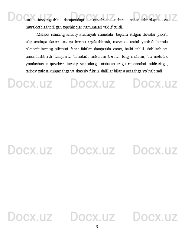 turli   tayyorgarlik   darajasidagi   o‘quvchilar   uchun   soddalashtirilgan   va
murakkablashtirilgan topshiriqlar namunalari taklif etildi.
Malaka   ishining   amaliy   ahamiyati   shundaki,   taqdim   etilgan   ilovalar   paketi
o‘qituvchiga   darsni   tez   va   tizimli   rejalashtirish,   mavzuni   izchil   yoritish   hamda
o‘quvchilarning   bilimini   faqat   faktlar   darajasida   emas,   balki   tahlil,   dalillash   va
umumlashtirish   darajasida   baholash   imkonini   beradi.   Eng   muhimi,   bu   metodik
yondashuv   o‘quvchini   tarixiy   voqealarga   nisbatan   ongli   munosabat   bildirishga,
tarixiy xulosa chiqarishga va shaxsiy fikrini dalillar bilan asoslashga yo‘naltiradi.
3 