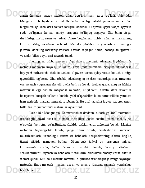 ayrim   hollarda   tarixiy   makon   bilan   bog‘lash   ham   zarur   bo‘ladi.   Jaloliddin
Manguberdi   faoliyati   keng   hududlarda   kechganligi   sababli   jadvalni   xarita   bilan
birgalikda   qo‘llash   dars   samaradorligini   oshiradi.   O‘quvchi   qaysi   voqea   qayerda
sodir   bo‘lganini   ko‘rsa,   tarixiy   jarayonni   to‘liqroq   anglaydi.   Shu   bilan   birga,
darslikdagi   matn,   rasm   va   jadval   o‘zaro   bog‘langan   holda   ishlatilsa,   mavzuning
ko‘p   qirraliligi   yaxshiroq   ochiladi.   Metodik   jihatdan   bu   yondashuv   xronologik
jadvalni   darsning   markaziy   vositasi   sifatida   saqlagan   holda,   boshqa   ko‘rgazmali
vositalar bilan boyitishni nazarda tutadi.
Shuningdek,   ushbu   mavzuni   o‘qitishda   xronologik   jadvaldan   foydalanishda
metodik me’yorga rioya qilish lozim. Jadval  juda murakkab, ortiqcha tafsilotlarga
boy yoki   tushunarsiz  shaklda  tuzilsa,  o‘quvchi  uchun  qulay  vosita  bo‘lish  o‘rniga
qiyinchilik tug‘diradi. Shu sababli jadvalning hajmi dars maqsadiga mos, mazmuni
esa tayanch voqealarni aks ettiruvchi bo‘lishi kerak. Izohlar qisqa, aniq va tahliliy
mazmunga   ega   bo‘lishi   maqsadga   muvofiq.   O‘qituvchi   jadvalni   dars   davomida
bosqichma-bosqich   to‘ldirib   borishi   yoki   o‘quvchilar   bilan   hamkorlikda   yaratishi
ham metodik jihatdan samarali hisoblanadi. Bu usul jadvalni tayyor axborot emas,
balki faol o‘quv faoliyati mahsuliga aylantiradi.
“Jaloliddin Manguberdi  Xorazmshohlar  davlatini tiklash yo‘lida” mavzusini
xronologik   jadval   asosida   o‘qitish   metodikasi   tarix   darsini   izchil,   tahliliy   va
o‘quvchi   faolligiga   yo‘naltirilgan   shaklda   tashkil   etish   imkonini   beradi.   Mazkur
metodika   tayyorgarlik,   kirish,   yangi   bilim   berish,   davrlashtirish,   interfaol
mustahkamlash,   xronologik   sintez   va   baholash   bosqichlarining   o‘zaro   bog‘liq
tizimi   sifatida   namoyon   bo‘ladi.   Xronologik   jadval   bu   jarayonda   nafaqat
ko‘rgazmali   vosita,   balki   darsning   metodik   skeleti,   tarixiy   tafakkurni
shakllantiruvchi tayanch va baholash mezonlarini aniqlovchi amaliy vosita sifatida
xizmat   qiladi.   Shu   bois   mazkur   mavzuni   o‘qitishda   xronologik   jadvalga   tayangan
metodika   ilmiy-metodik   jihatdan   asosli   va   amaliy   jihatdan   samarali   yondashuv
hisoblanadi.
30 