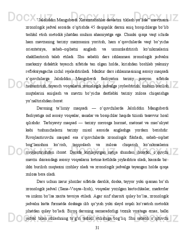 “Jaloliddin Manguberdi  Xorazmshohlar  davlatini tiklash yo‘lida” mavzusini
xronologik   jadval   asosida   o‘qitishda   45   daqiqalik   darsni   aniq   bosqichlarga   bo‘lib
tashkil   etish   metodik   jihatdan   muhim   ahamiyatga   ega.   Chunki   qisqa   vaqt   ichida
ham   mavzuning   tarixiy   mazmunini   yoritish,   ham   o‘quvchilarda   vaqt   bo‘yicha
orientatsiya,   sabab–oqibatni   anglash   va   umumlashtirish   ko‘nikmalarini
shakllantirish   talab   etiladi.   Shu   sababli   dars   ishlanmasi   xronologik   jadvalni
markaziy   didaktik   tayanch   sifatida   tan   olgan   holda,   kirishdan   boshlab   yakuniy
refleksiyagacha  izchil  rejalashtiriladi. Mazkur  dars ishlanmasining asosiy maqsadi
o‘quvchilarga   Jaloliddin   Manguberdi   faoliyatini   tarixiy   jarayon   sifatida
tushuntirish, tayanch voqealarni  xronologik jadvalga joylashtirish, muhim  burilish
nuqtalarini   aniqlash   va   mavzu   bo‘yicha   dastlabki   tarixiy   xulosa   chiqarishga
yo‘naltirishdan iborat.
Darsning   ta’limiy   maqsadi   —   o‘quvchilarda   Jaloliddin   Manguberdi
faoliyatiga oid asosiy voqealar, sanalar va bosqichlar haqida tizimli tasavvur hosil
qilishdir.   Tarbiyaviy   maqsad   —   tarixiy   merosga   hurmat,   matonat   va   mas’uliyat
kabi   tushunchalarni   tarixiy   misol   asosida   anglashga   yordam   berishdir.
Rivojlantiruvchi   maqsad   esa   o‘quvchilarda   xronologik   fikrlash,   sabab–oqibat
bog‘lanishini   ko‘rish,   taqqoslash   va   xulosa   chiqarish   ko‘nikmalarini
rivojlantirishdan   iborat.   Darsda   kutilayotgan   natija   shundan   iboratki,   o‘quvchi
mavzu   doirasidagi   asosiy   voqealarni   ketma-ketlikda   joylashtira   oladi,   kamida  bir-
ikki   burilish   nuqtasini   izohlay   oladi   va   xronologik   jadvalga   tayangan   holda   qisqa
xulosa bera oladi.
Dars   uchun  zarur   jihozlar   sifatida   darslik,   doska,   tayyor   yoki   qisman   bo‘sh
xronologik   jadval   (Sana–Voqea–Izoh),   voqealar   yozilgan   kartochkalar,   markerlar
va  imkon   bo‘lsa   xarita   tavsiya   etiladi.  Agar   sinf   sharoiti   qulay  bo‘lsa,   xronologik
jadvalni   katta   formatda   doskaga   ilib   qo‘yish   yoki   slayd   orqali   ko‘rsatish   metodik
jihatdan   qulay   bo‘ladi.   Biroq   darsning   samaradorligi   texnik   vositaga   emas,   balki
jadval   bilan   ishlashning   to‘g‘ri   tashkil   etilishiga   bog‘liq.   Shu   sababli   o‘qituvchi
31 