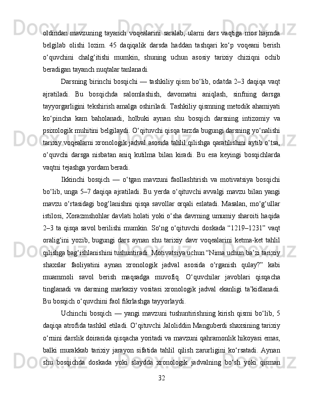 oldindan   mavzuning   tayanch   voqealarini   saralab,   ularni   dars   vaqtiga   mos   hajmda
belgilab   olishi   lozim.   45   daqiqalik   darsda   haddan   tashqari   ko‘p   voqeani   berish
o‘quvchini   chalg‘itishi   mumkin,   shuning   uchun   asosiy   tarixiy   chiziqni   ochib
beradigan tayanch nuqtalar tanlanadi.
Darsning birinchi bosqichi — tashkiliy qism bo‘lib, odatda 2–3 daqiqa vaqt
ajratiladi.   Bu   bosqichda   salomlashish,   davomatni   aniqlash,   sinfning   darsga
tayyorgarligini tekshirish amalga oshiriladi. Tashkiliy qismning metodik ahamiyati
ko‘pincha   kam   baholanadi,   holbuki   aynan   shu   bosqich   darsning   intizomiy   va
psixologik muhitini belgilaydi. O‘qituvchi qisqa tarzda bugungi darsning yo‘nalishi
tarixiy voqealarni xronologik jadval asosida tahlil qilishga qaratilishini aytib o‘tsa,
o‘quvchi   darsga   nisbatan   aniq   kutilma   bilan   kiradi.   Bu   esa   keyingi   bosqichlarda
vaqtni tejashga yordam beradi.
Ikkinchi   bosqich   —   o‘tgan   mavzuni   faollashtirish   va   motivatsiya   bosqichi
bo‘lib, unga 5–7 daqiqa ajratiladi. Bu yerda o‘qituvchi avvalgi mavzu bilan yangi
mavzu o‘rtasidagi  bog‘lanishni  qisqa savollar  orqali  eslatadi.  Masalan,  mo‘g‘ullar
istilosi, Xorazmshohlar davlati holati yoki o‘sha davrning umumiy sharoiti haqida
2–3 ta qisqa savol  berilishi mumkin. So‘ng o‘qituvchi doskada “1219–1231” vaqt
oralig‘ini   yozib,   bugungi   dars   aynan   shu   tarixiy   davr   voqealarini   ketma-ket   tahlil
qilishga bag‘ishlanishini tushuntiradi. Motivatsiya uchun “Nima uchun ba’zi tarixiy
shaxslar   faoliyatini   aynan   xronologik   jadval   asosida   o‘rganish   qulay?”   kabi
muammoli   savol   berish   maqsadga   muvofiq.   O‘quvchilar   javoblari   qisqacha
tinglanadi   va   darsning   markaziy   vositasi   xronologik   jadval   ekanligi   ta’kidlanadi.
Bu bosqich o‘quvchini faol fikrlashga tayyorlaydi.
Uchinchi   bosqich   —   yangi   mavzuni   tushuntirishning   kirish   qismi   bo‘lib,   5
daqiqa atrofida tashkil etiladi. O‘qituvchi Jaloliddin Manguberdi shaxsining tarixiy
o‘rnini darslik doirasida qisqacha yoritadi va mavzuni qahramonlik hikoyasi emas,
balki   murakkab   tarixiy   jarayon   sifatida   tahlil   qilish   zarurligini   ko‘rsatadi.   Aynan
shu   bosqichda   doskada   yoki   slaydda   xronologik   jadvalning   bo‘sh   yoki   qisman
32 