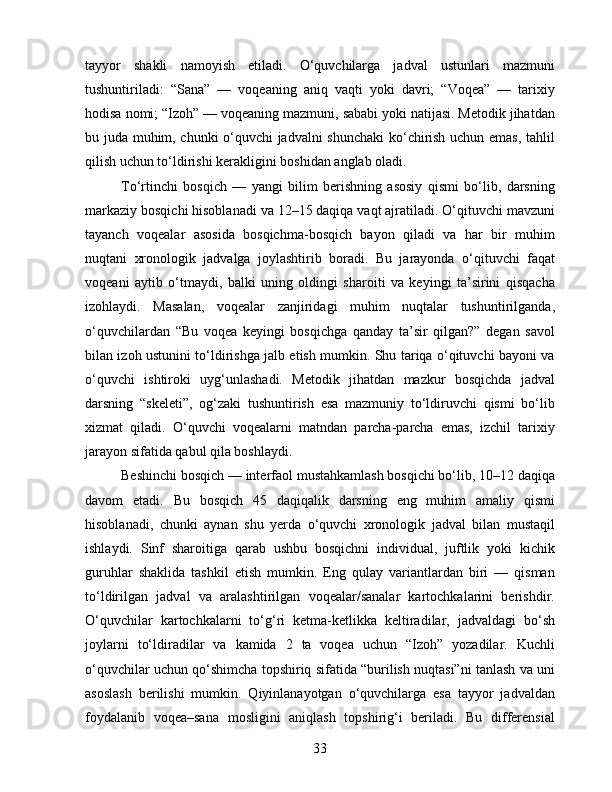 tayyor   shakli   namoyish   etiladi.   O‘quvchilarga   jadval   ustunlari   mazmuni
tushuntiriladi:   “Sana”   —   voqeaning   aniq   vaqti   yoki   davri;   “Voqea”   —   tarixiy
hodisa nomi; “Izoh” — voqeaning mazmuni, sababi yoki natijasi. Metodik jihatdan
bu juda muhim, chunki o‘quvchi jadvalni shunchaki  ko‘chirish uchun emas, tahlil
qilish uchun to‘ldirishi kerakligini boshidan anglab oladi.
To‘rtinchi   bosqich   —   yangi   bilim   berishning   asosiy   qismi   bo‘lib,   darsning
markaziy bosqichi hisoblanadi va 12–15 daqiqa vaqt ajratiladi. O‘qituvchi mavzuni
tayanch   voqealar   asosida   bosqichma-bosqich   bayon   qiladi   va   har   bir   muhim
nuqtani   xronologik   jadvalga   joylashtirib   boradi.   Bu   jarayonda   o‘qituvchi   faqat
voqeani   aytib   o‘tmaydi,   balki   uning   oldingi   sharoiti   va   keyingi   ta’sirini   qisqacha
izohlaydi.   Masalan,   voqealar   zanjiridagi   muhim   nuqtalar   tushuntirilganda,
o‘quvchilardan   “Bu   voqea   keyingi   bosqichga   qanday   ta’sir   qilgan?”   degan   savol
bilan izoh ustunini to‘ldirishga jalb etish mumkin. Shu tariqa o‘qituvchi bayoni va
o‘quvchi   ishtiroki   uyg‘unlashadi.   Metodik   jihatdan   mazkur   bosqichda   jadval
darsning   “skeleti”,   og‘zaki   tushuntirish   esa   mazmuniy   to‘ldiruvchi   qismi   bo‘lib
xizmat   qiladi.   O‘quvchi   voqealarni   matndan   parcha-parcha   emas,   izchil   tarixiy
jarayon sifatida qabul qila boshlaydi.
Beshinchi bosqich — interfaol mustahkamlash bosqichi bo‘lib, 10–12 daqiqa
davom   etadi.   Bu   bosqich   45   daqiqalik   darsning   eng   muhim   amaliy   qismi
hisoblanadi,   chunki   aynan   shu   yerda   o‘quvchi   xronologik   jadval   bilan   mustaqil
ishlaydi.   Sinf   sharoitiga   qarab   ushbu   bosqichni   individual,   juftlik   yoki   kichik
guruhlar   shaklida   tashkil   etish   mumkin.   Eng   qulay   variantlardan   biri   —   qisman
to‘ldirilgan   jadval   va   aralashtirilgan   voqealar/sanalar   kartochkalarini   berishdir.
O‘quvchilar   kartochkalarni   to‘g‘ri   ketma-ketlikka   keltiradilar,   jadvaldagi   bo‘sh
joylarni   to‘ldiradilar   va   kamida   2   ta   voqea   uchun   “Izoh”   yozadilar.   Kuchli
o‘quvchilar uchun qo‘shimcha topshiriq sifatida “burilish nuqtasi”ni tanlash va uni
asoslash   berilishi   mumkin.   Qiyinlanayotgan   o‘quvchilarga   esa   tayyor   jadvaldan
foydalanib   voqea–sana   mosligini   aniqlash   topshirig‘i   beriladi.   Bu   differensial
33 