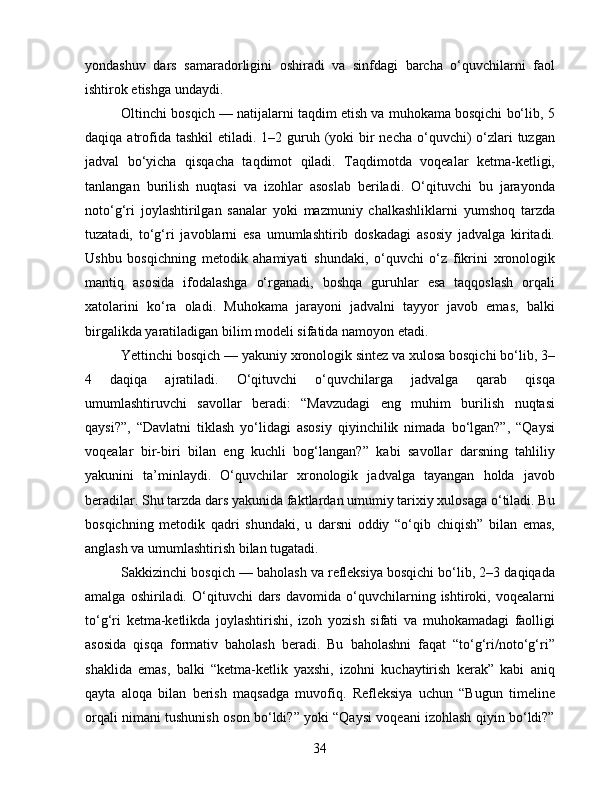 yondashuv   dars   samaradorligini   oshiradi   va   sinfdagi   barcha   o‘quvchilarni   faol
ishtirok etishga undaydi.
Oltinchi bosqich — natijalarni taqdim etish va muhokama bosqichi bo‘lib, 5
daqiqa atrofida tashkil  etiladi. 1–2 guruh (yoki  bir  necha  o‘quvchi)  o‘zlari  tuzgan
jadval   bo‘yicha   qisqacha   taqdimot   qiladi.   Taqdimotda   voqealar   ketma-ketligi,
tanlangan   burilish   nuqtasi   va   izohlar   asoslab   beriladi.   O‘qituvchi   bu   jarayonda
noto‘g‘ri   joylashtirilgan   sanalar   yoki   mazmuniy   chalkashliklarni   yumshoq   tarzda
tuzatadi,   to‘g‘ri   javoblarni   esa   umumlashtirib   doskadagi   asosiy   jadvalga   kiritadi.
Ushbu   bosqichning   metodik   ahamiyati   shundaki,   o‘quvchi   o‘z   fikrini   xronologik
mantiq   asosida   ifodalashga   o‘rganadi,   boshqa   guruhlar   esa   taqqoslash   orqali
xatolarini   ko‘ra   oladi.   Muhokama   jarayoni   jadvalni   tayyor   javob   emas,   balki
birgalikda yaratiladigan bilim modeli sifatida namoyon etadi.
Yettinchi bosqich — yakuniy xronologik sintez va xulosa bosqichi bo‘lib, 3–
4   daqiqa   ajratiladi.   O‘qituvchi   o‘quvchilarga   jadvalga   qarab   qisqa
umumlashtiruvchi   savollar   beradi:   “Mavzudagi   eng   muhim   burilish   nuqtasi
qaysi?”,   “Davlatni   tiklash   yo‘lidagi   asosiy   qiyinchilik   nimada   bo‘lgan?”,   “Qaysi
voqealar   bir-biri   bilan   eng   kuchli   bog‘langan?”   kabi   savollar   darsning   tahliliy
yakunini   ta’minlaydi.   O‘quvchilar   xronologik   jadvalga   tayangan   holda   javob
beradilar. Shu tarzda dars yakunida faktlardan umumiy tarixiy xulosaga o‘tiladi. Bu
bosqichning   metodik   qadri   shundaki,   u   darsni   oddiy   “o‘qib   chiqish”   bilan   emas,
anglash va umumlashtirish bilan tugatadi.
Sakkizinchi bosqich — baholash va refleksiya bosqichi bo‘lib, 2–3 daqiqada
amalga   oshiriladi.   O‘qituvchi   dars   davomida   o‘quvchilarning  ishtiroki,   voqealarni
to‘g‘ri   ketma-ketlikda   joylashtirishi,   izoh   yozish   sifati   va   muhokamadagi   faolligi
asosida   qisqa   formativ   baholash   beradi.   Bu   baholashni   faqat   “to‘g‘ri/noto‘g‘ri”
shaklida   emas,   balki   “ketma-ketlik   yaxshi,   izohni   kuchaytirish   kerak”   kabi   aniq
qayta   aloqa   bilan   berish   maqsadga   muvofiq.   Refleksiya   uchun   “Bugun   timeline
orqali nimani tushunish oson bo‘ldi?” yoki “Qaysi voqeani izohlash qiyin bo‘ldi?”
34 