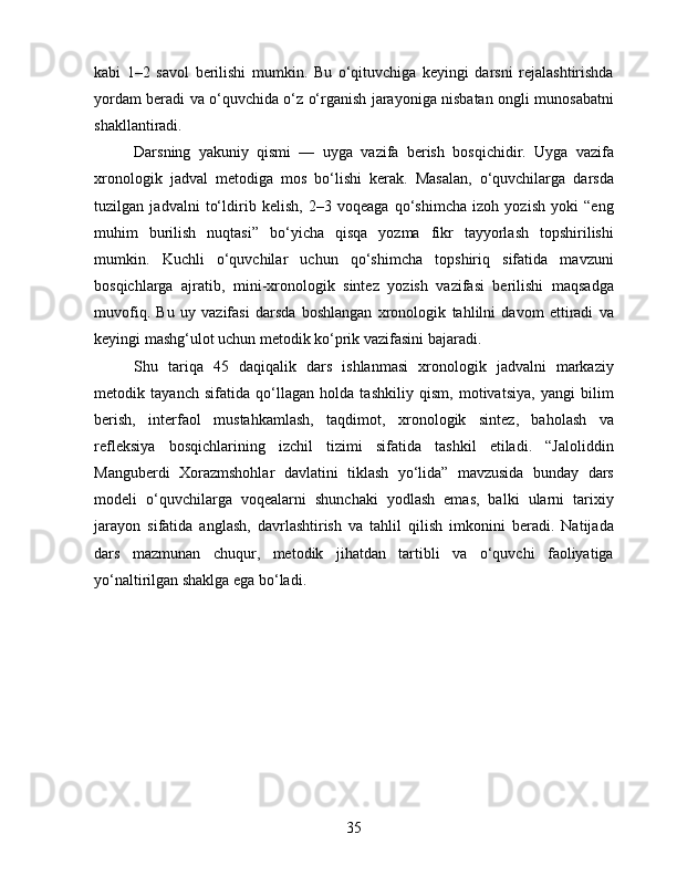 kabi   1–2   savol   berilishi   mumkin.   Bu   o‘qituvchiga   keyingi   darsni   rejalashtirishda
yordam beradi va o‘quvchida o‘z o‘rganish jarayoniga nisbatan ongli munosabatni
shakllantiradi.
Darsning   yakuniy   qismi   —   uyga   vazifa   berish   bosqichidir.   Uyga   vazifa
xronologik   jadval   metodiga   mos   bo‘lishi   kerak.   Masalan,   o‘quvchilarga   darsda
tuzilgan   jadvalni   to‘ldirib   kelish,   2–3   voqeaga   qo‘shimcha   izoh   yozish   yoki   “eng
muhim   burilish   nuqtasi”   bo‘yicha   qisqa   yozma   fikr   tayyorlash   topshirilishi
mumkin.   Kuchli   o‘quvchilar   uchun   qo‘shimcha   topshiriq   sifatida   mavzuni
bosqichlarga   ajratib,   mini-xronologik   sintez   yozish   vazifasi   berilishi   maqsadga
muvofiq.   Bu   uy   vazifasi   darsda   boshlangan   xronologik   tahlilni   davom   ettiradi   va
keyingi mashg‘ulot uchun metodik ko‘prik vazifasini bajaradi.
Shu   tariqa   45   daqiqalik   dars   ishlanmasi   xronologik   jadvalni   markaziy
metodik   tayanch   sifatida   qo‘llagan   holda   tashkiliy   qism,   motivatsiya,   yangi   bilim
berish,   interfaol   mustahkamlash,   taqdimot,   xronologik   sintez,   baholash   va
refleksiya   bosqichlarining   izchil   tizimi   sifatida   tashkil   etiladi.   “Jaloliddin
Manguberdi   Xorazmshohlar   davlatini   tiklash   yo‘lida”   mavzusida   bunday   dars
modeli   o‘quvchilarga   voqealarni   shunchaki   yodlash   emas,   balki   ularni   tarixiy
jarayon   sifatida   anglash,   davrlashtirish   va   tahlil   qilish   imkonini   beradi.   Natijada
dars   mazmunan   chuqur,   metodik   jihatdan   tartibli   va   o‘quvchi   faoliyatiga
yo‘naltirilgan shaklga ega bo‘ladi.
35 