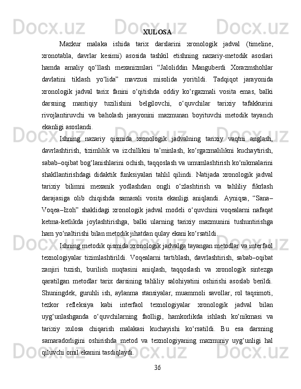 XULOSA
Mazkur   malaka   ishida   tarix   darslarini   xronologik   jadval   (timeline,
xronotabla,   davrlar   kesimi)   asosida   tashkil   etishning   nazariy-metodik   asoslari
hamda   amaliy   qo‘llash   mexanizmlari   “Jaloliddin   Manguberdi   Xorazmshohlar
davlatini   tiklash   yo‘lida”   mavzusi   misolida   yoritildi.   Tadqiqot   jarayonida
xronologik   jadval   tarix   fanini   o‘qitishda   oddiy   ko‘rgazmali   vosita   emas,   balki
darsning   mantiqiy   tuzilishini   belgilovchi,   o‘quvchilar   tarixiy   tafakkurini
rivojlantiruvchi   va   baholash   jarayonini   mazmunan   boyituvchi   metodik   tayanch
ekanligi asoslandi.
Ishning   nazariy   qismida   xronologik   jadvalning   tarixiy   vaqtni   anglash,
davrlashtirish,   tizimlilik   va   izchillikni   ta’minlash,   ko‘rgazmalilikni   kuchaytirish,
sabab–oqibat bog‘lanishlarini ochish, taqqoslash va umumlashtirish ko‘nikmalarini
shakllantirishdagi   didaktik   funksiyalari   tahlil   qilindi.   Natijada   xronologik   jadval
tarixiy   bilimni   mexanik   yodlashdan   ongli   o‘zlashtirish   va   tahliliy   fikrlash
darajasiga   olib   chiqishda   samarali   vosita   ekanligi   aniqlandi.   Ayniqsa,   “Sana–
Voqea–Izoh”   shaklidagi   xronologik   jadval   modeli   o‘quvchini   voqealarni   nafaqat
ketma-ketlikda   joylashtirishga,   balki   ularning   tarixiy   mazmunini   tushuntirishga
ham yo‘naltirishi bilan metodik jihatdan qulay ekani ko‘rsatildi.
Ishning metodik qismida xronologik jadvalga tayangan metodlar va interfaol
texnologiyalar   tizimlashtirildi.   Voqealarni   tartiblash,   davrlashtirish,   sabab–oqibat
zanjiri   tuzish,   burilish   nuqtasini   aniqlash,   taqqoslash   va   xronologik   sintezga
qaratilgan   metodlar   tarix   darsining   tahliliy   salohiyatini   oshirishi   asoslab   berildi.
Shuningdek,   guruhli   ish,   aylanma   stansiyalar,   muammoli   savollar,   rol   taqsimoti,
tezkor   refleksiya   kabi   interfaol   texnologiyalar   xronologik   jadval   bilan
uyg‘unlashganda   o‘quvchilarning   faolligi,   hamkorlikda   ishlash   ko‘nikmasi   va
tarixiy   xulosa   chiqarish   malakasi   kuchayishi   ko‘rsatildi.   Bu   esa   darsning
samaradorligini   oshirishda   metod   va   texnologiyaning   mazmuniy   uyg‘unligi   hal
qiluvchi omil ekanini tasdiqlaydi.
36 