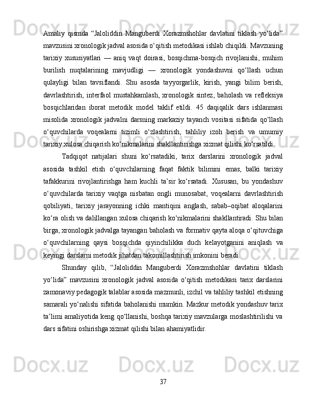 Amaliy   qismda   “Jaloliddin   Manguberdi   Xorazmshohlar   davlatini   tiklash   yo‘lida”
mavzusini xronologik jadval asosida o‘qitish metodikasi ishlab chiqildi. Mavzuning
tarixiy   xususiyatlari   —   aniq   vaqt   doirasi,   bosqichma-bosqich   rivojlanishi,   muhim
burilish   nuqtalarining   mavjudligi   —   xronologik   yondashuvni   qo‘llash   uchun
qulayligi   bilan   tavsiflandi.   Shu   asosda   tayyorgarlik,   kirish,   yangi   bilim   berish,
davrlashtirish,   interfaol   mustahkamlash,   xronologik   sintez,   baholash   va   refleksiya
bosqichlaridan   iborat   metodik   model   taklif   etildi.   45   daqiqalik   dars   ishlanmasi
misolida   xronologik   jadvalni   darsning   markaziy   tayanch   vositasi   sifatida   qo‘llash
o‘quvchilarda   voqealarni   tizimli   o‘zlashtirish,   tahliliy   izoh   berish   va   umumiy
tarixiy xulosa chiqarish ko‘nikmalarini shakllantirishga xizmat qilishi ko‘rsatildi.
Tadqiqot   natijalari   shuni   ko‘rsatadiki,   tarix   darslarini   xronologik   jadval
asosida   tashkil   etish   o‘quvchilarning   faqat   faktik   bilimini   emas,   balki   tarixiy
tafakkurini   rivojlantirishga   ham   kuchli   ta’sir   ko‘rsatadi.   Xususan,   bu   yondashuv
o‘quvchilarda   tarixiy   vaqtga   nisbatan   ongli   munosabat,   voqealarni   davrlashtirish
qobiliyati,   tarixiy   jarayonning   ichki   mantiqini   anglash,   sabab–oqibat   aloqalarini
ko‘ra olish va dalillangan xulosa chiqarish ko‘nikmalarini shakllantiradi. Shu bilan
birga, xronologik jadvalga tayangan baholash va formativ qayta aloqa o‘qituvchiga
o‘quvchilarning   qaysi   bosqichda   qiyinchilikka   duch   kelayotganini   aniqlash   va
keyingi darslarni metodik jihatdan takomillashtirish imkonini beradi.
Shunday   qilib,   “Jaloliddin   Manguberdi   Xorazmshohlar   davlatini   tiklash
yo‘lida”   mavzusini   xronologik   jadval   asosida   o‘qitish   metodikasi   tarix   darslarini
zamonaviy pedagogik talablar asosida mazmunli, izchil va tahliliy tashkil etishning
samarali yo‘nalishi sifatida baholanishi mumkin. Mazkur metodik yondashuv tarix
ta’limi amaliyotida keng qo‘llanishi, boshqa tarixiy mavzularga moslashtirilishi va
dars sifatini oshirishga xizmat qilishi bilan ahamiyatlidir.
37 