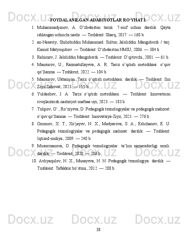 FOYDALANILGAN ADABIYOTLAR RO‘YHATI:
1. Muhammadjonov,   A.   O‘zbekiston   tarixi:   7-sinf   uchun   darslik.   Qayta
ishlangan uchinchi nashr. — Toshkent: Sharq, 2017. — 160 b. 
2. an-Nasaviy,   Shihobiddin   Muhammad.   Sulton   Jaloliddin   Manguberdi   /   tarj.
Kamol Matyoqubov. — Toshkent: O‘zbekiston NMIU, 2006. — 384 b. 
3. Rahimov, J. Jaloliddin Manguberdi. — Toshkent: O‘qituvchi, 2001. — 61 b. 
4. Mansurov,   U.,   Raxmatullayeva,   A.   R.   Tarix   o‘qitish   metodikasi:   o‘quv
qo‘llanma. — Toshkent, 2022. — 104 b. 
5. Mansurov,   Uktamjon.   Tarix   o‘qitish   metodikasi:   darslik.   —   Toshkent:   Ilm
Ziyo Zakovat, 2023. — 155 b. 
6. Yuldashev,   J.   A.   Tarix   o‘qitish   metodikasi.   —   Toshkent:   Innovatsion
rivojlantirish nashriyot-matbaa uyi, 2023. — 183 b. 
7. Tolipov, O‘., Ro‘ziyeva, D. Pedagogik texnologiyalar va pedagogik mahorat:
o‘quv qo‘llanma. — Toshkent: Innovatsiya-Ziyo, 2021. — 276 b. 
8. Omonov,   X.   T.,   Xo‘jayev,   N.   X.,   Madyarova,   S.   A.,   Eshchanov,   E.   U.
Pedagogik   texnologiyalar   va   pedagogik   mahorat:   darslik.   —   Toshkent:
Iqtisod-moliya, 2009. — 240 b. 
9. Musurmanova,   O.   Pedagogik   texnologiyalar:   ta’lim   samaradorligi   omili:
darslik. — Toshkent, 2020. — 206 b. 
10.   Avliyaqulov,   N.   X.,   Musayeva,   N.   N.   Pedagogik   texnologiya:   darslik.   —
Toshkent: Tafakkur bo‘stoni, 2012. — 208 b. 
38 