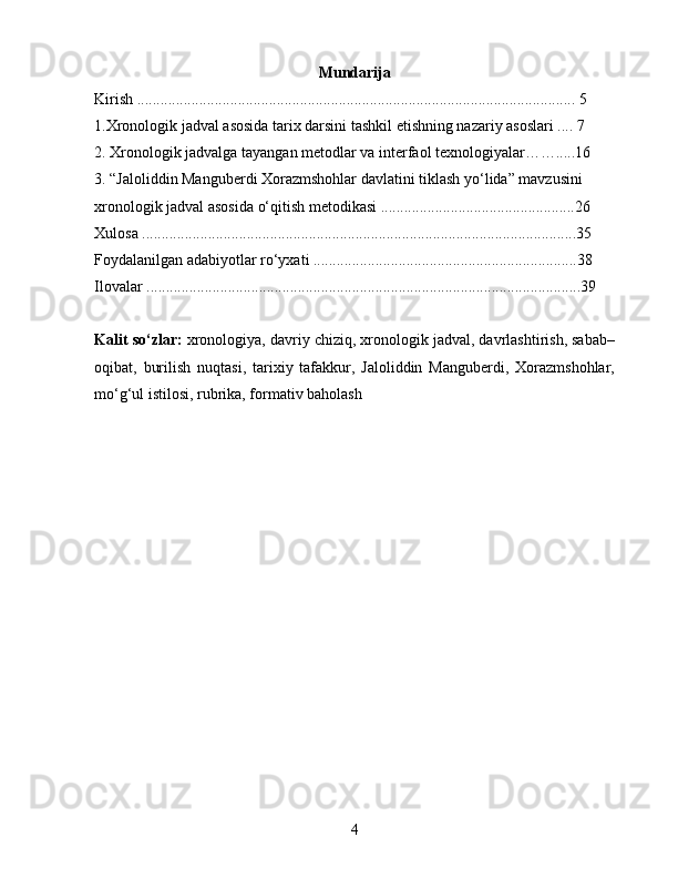 Mundarija
Kirish ................................................................................................................. 5
1 . Xronologik jadval asosida tarix darsini tashkil etishning nazariy asoslari .... 7
2. Xronologik jadvalga tayangan metodlar va interfaol texnologiyalar…….....16
3. “Jaloliddin Manguberdi Xorazmshohlar davlatini tiklash yo‘lida” mavzusini 
xronologik jadval asosida o‘qitish metodikasi ..................................................26 
Xulosa ................................................................................................................35
Foydalanilgan adabiyotlar ro‘yxati ....................................................................38
Ilovalar ................................................................................................................39
Kalit so‘zlar:  xronologiya, davriy chiziq, xronologik jadval, davrlashtirish, sabab–
oqibat,   burilish   nuqtasi,   tarixiy   tafakkur,   Jaloliddin   Manguberdi,   Xorazmshohlar,
mo‘g‘ul istilosi, rubrika, formativ baholash
4 