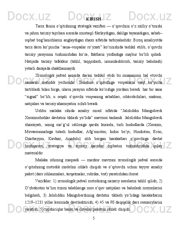 KIRISH
Tarix fanini o‘qitishning strategik vazifasi — o‘quvchini o‘z milliy o‘tmishi
va jahon tarixiy tajribasi asosida mustaqil fikrlaydigan, dalilga tayanadigan, sabab–
oqibat bog‘lanishlarini anglaydigan shaxs sifatida tarbiyalashdir. Biroq amaliyotda
tarix darsi ko‘pincha “sana–voqealar ro‘yxati” ko‘rinishida tashkil etilib, o‘quvchi
tarixiy   jarayonni   tushunishdan   ko‘ra,   faktlarni   yodlashga   majbur   bo‘lib   qoladi.
Natijada   tarixiy   tafakkur   (tahlil,   taqqoslash,   umumlashtirish,   tarixiy   baholash)
yetarli darajada shakllanmaydi.
Xronologik   jadval   asosida   darsni   tashkil   etish   bu   muammoni   hal   etuvchi
samarali   metodik   yechimdir.   Timeline   o‘quvchiga   voqealarni   vaqt   bo‘yicha
tartiblash bilan birga, ularni jarayon sifatida ko‘rishga yordam beradi: har bir sana
“signal”   bo‘lib,   u   orqali   o‘quvchi   voqeaning   sabablari,   ishtirokchilari,   makoni,
natijalari va tarixiy ahamiyatini ochib beradi.
Ushbu   malaka   ishida   amaliy   misol   sifatida   “Jaloliddin   Manguberdi
Xorazmshohlar davlatini tiklash yo‘lida” mavzusi tanlandi. Jaloliddin Manguberdi
shaxsiyati,   uning   mo‘g‘ul   istilosiga   qarshi   kurashi,   turli   hududlarda   (Xorazm,
Movarounnahrga   tutash   hududlar,   Afg‘oniston,   Indus   bo‘yi,   Hindiston,   Eron,
Ozarbayjon,   Kavkaz,   Anadolu)   olib   borgan   harakatlari   o‘quvchiga   davlat
boshqaruvi,   strategiya   va   siyosiy   qarorlar   oqibatini   tushuntirishda   qulay
materialdir.
Malaka   ishining   maqsadi   —   mazkur   mavzuni   xronologik   jadval   asosida
o‘qitishning   metodik   modelini   ishlab   chiqish   va   o‘qituvchi   uchun   tayyor   amaliy
paket (dars ishlanmalari, tarqatmalar, rubrika, test) yaratishdan iborat.
Vazifalar: 1) xronologik jadval metodining nazariy asoslarini tahlil qilish; 2)
O‘zbekiston ta’lim tizimi talablariga mos o‘quv natijalari va baholash mezonlarini
belgilash;   3)   Jaloliddin   Manguberdining   davlatni   tiklash   yo‘lidagi   harakatlarini
1219–1231 yillar kesimida davrlashtirish; 4) 45 va 90 daqiqalik dars ssenariylarini
yaratish; 5) topshiriqlar banki va ilovalar paketini ishlab chiqish.
5 