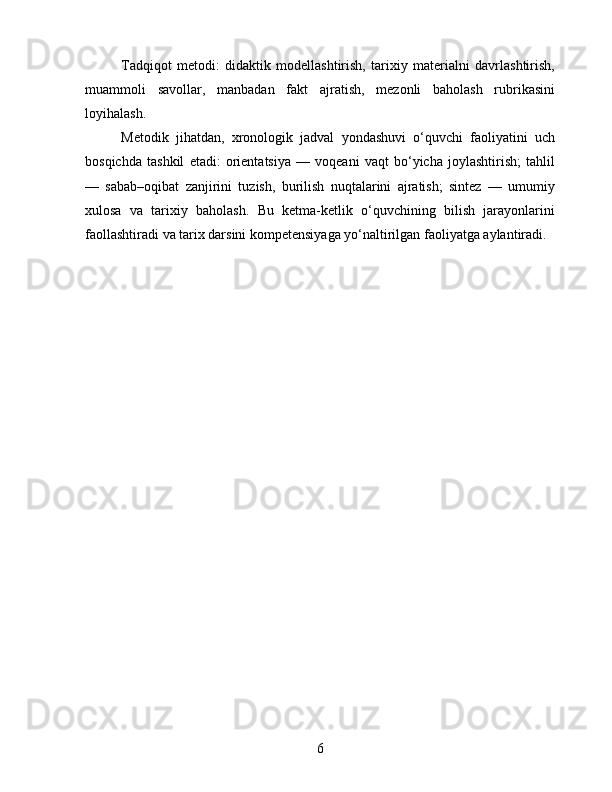 Tadqiqot   metodi:   didaktik   modellashtirish,   tarixiy   materialni   davrlashtirish,
muammoli   savollar,   manbadan   fakt   ajratish,   mezonli   baholash   rubrikasini
loyihalash.
Metodik   jihatdan,   xronologik   jadval   yondashuvi   o‘quvchi   faoliyatini   uch
bosqichda   tashkil   etadi:   orientatsiya   —   voqeani   vaqt   bo‘yicha   joylashtirish;   tahlil
—   sabab–oqibat   zanjirini   tuzish,   burilish   nuqtalarini   ajratish;   sintez   —   umumiy
xulosa   va   tarixiy   baholash.   Bu   ketma-ketlik   o‘quvchining   bilish   jarayonlarini
faollashtiradi va tarix darsini kompetensiyaga yo‘naltirilgan faoliyatga aylantiradi.
6 