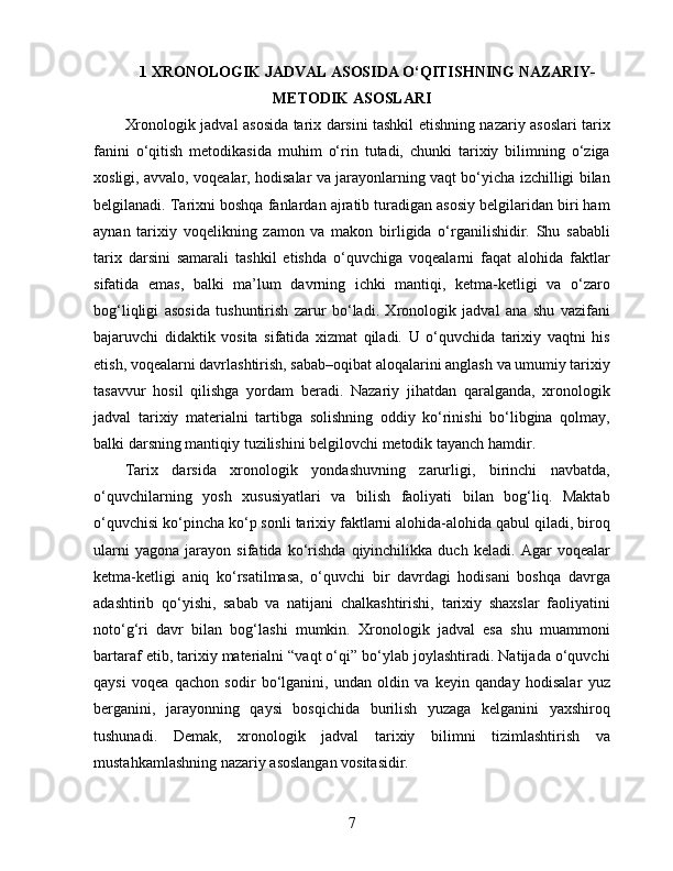 1  XRONOLOGIK JADVAL ASOSIDA O‘QITISHNING NAZARIY-
METODIK ASOSLARI
Xronologik jadval asosida tarix darsini tashkil etishning nazariy asoslari tarix
fanini   o‘qitish   metodikasida   muhim   o‘rin   tutadi,   chunki   tarixiy   bilimning   o‘ziga
xosligi, avvalo, voqealar, hodisalar va jarayonlarning vaqt bo‘yicha izchilligi bilan
belgilanadi. Tarixni boshqa fanlardan ajratib turadigan asosiy belgilaridan biri ham
aynan   tarixiy   voqelikning   zamon   va   makon   birligida   o‘rganilishidir.   Shu   sababli
tarix   darsini   samarali   tashkil   etishda   o‘quvchiga   voqealarni   faqat   alohida   faktlar
sifatida   emas,   balki   ma’lum   davrning   ichki   mantiqi,   ketma-ketligi   va   o‘zaro
bog‘liqligi   asosida   tushuntirish   zarur   bo‘ladi.   Xronologik   jadval   ana   shu   vazifani
bajaruvchi   didaktik   vosita   sifatida   xizmat   qiladi.   U   o‘quvchida   tarixiy   vaqtni   his
etish, voqealarni davrlashtirish, sabab–oqibat aloqalarini anglash va umumiy tarixiy
tasavvur   hosil   qilishga   yordam   beradi.   Nazariy   jihatdan   qaralganda,   xronologik
jadval   tarixiy   materialni   tartibga   solishning   oddiy   ko‘rinishi   bo‘libgina   qolmay,
balki darsning mantiqiy tuzilishini belgilovchi metodik tayanch hamdir.
Tarix   darsida   xronologik   yondashuvning   zarurligi,   birinchi   navbatda,
o‘quvchilarning   yosh   xususiyatlari   va   bilish   faoliyati   bilan   bog‘liq.   Maktab
o‘quvchisi ko‘pincha ko‘p sonli tarixiy faktlarni alohida-alohida qabul qiladi, biroq
ularni   yagona   jarayon   sifatida   ko‘rishda   qiyinchilikka   duch   keladi.   Agar   voqealar
ketma-ketligi   aniq   ko‘rsatilmasa,   o‘quvchi   bir   davrdagi   hodisani   boshqa   davrga
adashtirib   qo‘yishi,   sabab   va   natijani   chalkashtirishi,   tarixiy   shaxslar   faoliyatini
noto‘g‘ri   davr   bilan   bog‘lashi   mumkin.   Xronologik   jadval   esa   shu   muammoni
bartaraf etib, tarixiy materialni “vaqt o‘qi” bo‘ylab joylashtiradi. Natijada o‘quvchi
qaysi   voqea   qachon   sodir   bo‘lganini,   undan   oldin   va   keyin   qanday   hodisalar   yuz
berganini,   jarayonning   qaysi   bosqichida   burilish   yuzaga   kelganini   yaxshiroq
tushunadi.   Demak,   xronologik   jadval   tarixiy   bilimni   tizimlashtirish   va
mustahkamlashning nazariy asoslangan vositasidir.
7 