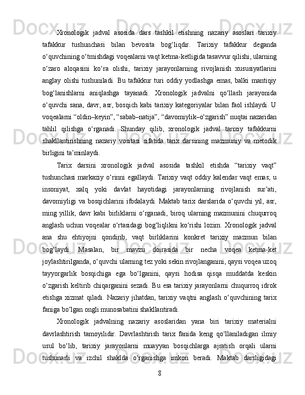 Xronologik   jadval   asosida   dars   tashkil   etishning   nazariy   asoslari   tarixiy
tafakkur   tushunchasi   bilan   bevosita   bog‘liqdir.   Tarixiy   tafakkur   deganda
o‘quvchining o‘tmishdagi voqealarni vaqt ketma-ketligida tasavvur qilishi, ularning
o‘zaro   aloqasini   ko‘ra   olishi,   tarixiy   jarayonlarning   rivojlanish   xususiyatlarini
anglay   olishi   tushuniladi.   Bu   tafakkur   turi   oddiy   yodlashga   emas,   balki   mantiqiy
bog‘lanishlarni   aniqlashga   tayanadi.   Xronologik   jadvalni   qo‘llash   jarayonida
o‘quvchi   sana,   davr,   asr,   bosqich   kabi   tarixiy   kategoriyalar   bilan   faol   ishlaydi.   U
voqealarni “oldin–keyin”, “sabab–natija”, “davomiylik–o‘zgarish” nuqtai nazaridan
tahlil   qilishga   o‘rganadi.   Shunday   qilib,   xronologik   jadval   tarixiy   tafakkurni
shakllantirishning   nazariy   vositasi   sifatida   tarix   darsining   mazmuniy   va   metodik
birligini ta’minlaydi.
Tarix   darsini   xronologik   jadval   asosida   tashkil   etishda   “tarixiy   vaqt”
tushunchasi   markaziy  o‘rinni   egallaydi.  Tarixiy  vaqt  oddiy  kalendar  vaqt  emas;   u
insoniyat,   xalq   yoki   davlat   hayotidagi   jarayonlarning   rivojlanish   sur’ati,
davomiyligi  va bosqichlarini  ifodalaydi. Maktab  tarix darslarida o‘quvchi  yil, asr,
ming   yillik,   davr   kabi   birliklarni   o‘rganadi,   biroq   ularning   mazmunini   chuqurroq
anglash   uchun   voqealar   o‘rtasidagi   bog‘liqlikni   ko‘rishi   lozim.   Xronologik   jadval
ana   shu   ehtiyojni   qondirib,   vaqt   birliklarini   konkret   tarixiy   mazmun   bilan
bog‘laydi.   Masalan,   bir   mavzu   doirasida   bir   necha   voqea   ketma-ket
joylashtirilganda, o‘quvchi ularning tez yoki sekin rivojlanganini, qaysi voqea uzoq
tayyorgarlik   bosqichiga   ega   bo‘lganini,   qaysi   hodisa   qisqa   muddatda   keskin
o‘zgarish keltirib chiqarganini sezadi.  Bu esa tarixiy jarayonlarni chuqurroq idrok
etishga   xizmat   qiladi.   Nazariy   jihatdan,   tarixiy   vaqtni   anglash   o‘quvchining   tarix
faniga bo‘lgan ongli munosabatini shakllantiradi.
Xronologik   jadvalning   nazariy   asoslaridan   yana   biri   tarixiy   materialni
davrlashtirish   tamoyilidir.   Davrlashtirish   tarix   fanida   keng   qo‘llaniladigan   ilmiy
usul   bo‘lib,   tarixiy   jarayonlarni   muayyan   bosqichlarga   ajratish   orqali   ularni
tushunarli   va   izchil   shaklda   o‘rganishga   imkon   beradi.   Maktab   darsligidagi
8 