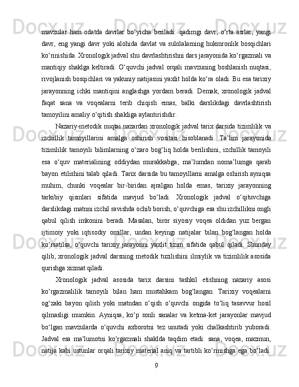 mavzular   ham   odatda   davrlar   bo‘yicha   beriladi:   qadimgi   davr,   o‘rta   asrlar,   yangi
davr,   eng   yangi   davr   yoki   alohida   davlat   va   sulolalarning   hukmronlik   bosqichlari
ko‘rinishida. Xronologik jadval shu davrlashtirishni dars jarayonida ko‘rgazmali va
mantiqiy   shaklga   keltiradi.   O‘quvchi   jadval   orqali   mavzuning   boshlanish   nuqtasi,
rivojlanish bosqichlari va yakuniy natijasini yaxlit holda ko‘ra oladi. Bu esa tarixiy
jarayonning   ichki   mantiqini   anglashga   yordam   beradi.   Demak,   xronologik   jadval
faqat   sana   va   voqealarni   terib   chiqish   emas,   balki   darslikdagi   davrlashtirish
tamoyilini amaliy o‘qitish shakliga aylantirishdir.
Nazariy-metodik nuqtai nazardan xronologik jadval tarix darsida tizimlilik va
izchillik   tamoyillarini   amalga   oshirish   vositasi   hisoblanadi.   Ta’lim   jarayonida
tizimlilik   tamoyili   bilimlarning   o‘zaro   bog‘liq   holda   berilishini,   izchillik   tamoyili
esa   o‘quv   materialining   oddiydan   murakkabga,   ma’lumdan   noma’lumga   qarab
bayon etilishini talab qiladi. Tarix darsida bu tamoyillarni amalga oshirish ayniqsa
muhim,   chunki   voqealar   bir-biridan   ajralgan   holda   emas,   tarixiy   jarayonning
tarkibiy   qismlari   sifatida   mavjud   bo‘ladi.   Xronologik   jadval   o‘qituvchiga
darslikdagi matnni izchil ravishda ochib borish, o‘quvchiga esa shu izchillikni ongli
qabul   qilish   imkonini   beradi.   Masalan,   biror   siyosiy   voqea   oldidan   yuz   bergan
ijtimoiy   yoki   iqtisodiy   omillar,   undan   keyingi   natijalar   bilan   bog‘langan   holda
ko‘rsatilsa,   o‘quvchi   tarixiy   jarayonni   yaxlit   tizim   sifatida   qabul   qiladi.   Shunday
qilib,  xronologik  jadval  darsning  metodik  tuzilishini  ilmiylik  va  tizimlilik  asosida
qurishga xizmat qiladi.
Xronologik   jadval   asosida   tarix   darsini   tashkil   etishning   nazariy   asosi
ko‘rgazmalilik   tamoyili   bilan   ham   mustahkam   bog‘langan.   Tarixiy   voqealarni
og‘zaki   bayon   qilish   yoki   matndan   o‘qish   o‘quvchi   ongida   to‘liq   tasavvur   hosil
qilmasligi   mumkin.   Ayniqsa,   ko‘p   sonli   sanalar   va   ketma-ket   jarayonlar   mavjud
bo‘lgan   mavzularda   o‘quvchi   axborotni   tez   unutadi   yoki   chalkashtirib   yuboradi.
Jadval   esa   ma’lumotni   ko‘rgazmali   shaklda   taqdim   etadi:   sana,   voqea,   mazmun,
natija kabi  ustunlar  orqali  tarixiy material  aniq va tartibli  ko‘rinishga ega bo‘ladi.
9 