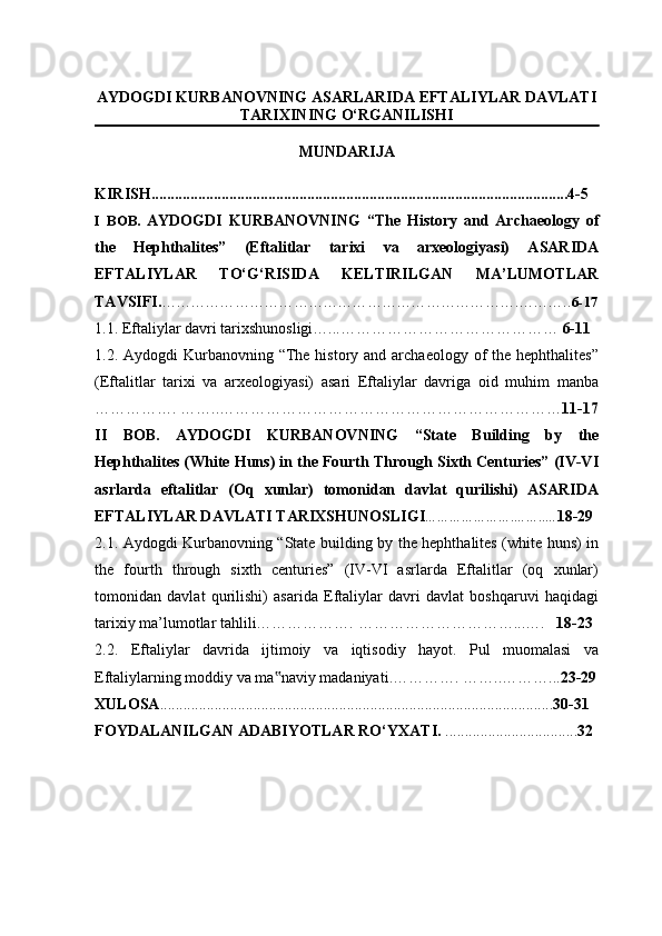 AYDOGDI KURBANOVNING ASARLARIDA EFTALIYLAR DAVLATI
TARIXINING O‘RGANILISHI
MUNDARIJA
KIRISH .......................................................................................................... . 4-5
I   BOB.   AYDOGDI   KURBANOVNING   “The   History   and   Archaeology   of
the   Hephthalites”   (Eftalitlar   tarixi   va   arxeologiyasi)   ASARIDA
EFTALIYLAR   TO‘G‘RISIDA   KELTIRILGAN   MA’LUMOTLAR
TAVSIFI. ……………………………………………………………….……….. 6-17
1.1.  Eftaliylar davri tarixshunosligi…...……………………………………  6-11
1.2.   Aydogdi  Kurbanovning  “The history and archaeology  of  the hephthalites”
(Eftalitlar   tarixi   va   arxeologiyasi)   asari   Eftaliylar   davriga   oid   muhim   manba
……………. ……..………………………………………………………… 11-17
II   BOB.   AYDOGDI   KURBANOVNING   “State   Building   by   the
Hephthalites (White Huns) in the Fourth Through Sixth Centuries” (IV-VI
asrlarda   eftalitlar   (Oq   xunlar)   tomonidan   davlat   qurilishi)   ASARIDA
EFTALIYLAR DAVLATI TARIXSHUNOSLIGI ………………….…….. … 18-29
2.1.   A ydogdi Kurbanovning “State building by the hephthalites (white huns) in
the   fourth   through   sixth   centuries”   (IV-VI   asrlarda   Eftalitlar   (oq   xunlar)
tomonidan   davlat   qurilishi)   asarida   Eftaliylar   davri   davlat   boshqaruvi   haqidagi
tarixiy ma’lumotlar tahlili……………….  …………………………...….    18-23
2.2.   Eftaliylar   davrida   ijtimoiy   va   iqtisodiy   hayot.   Pul   muomalasi   va
Eftaliylarning moddiy va ma naviy madaniyati‟ .…………. ……..………... 23-29
XULOSA ..................................................................................................... 30-31
FOYDALANILGAN ADABIYOTLAR   RO‘YXATI.  ............................. ..... 32