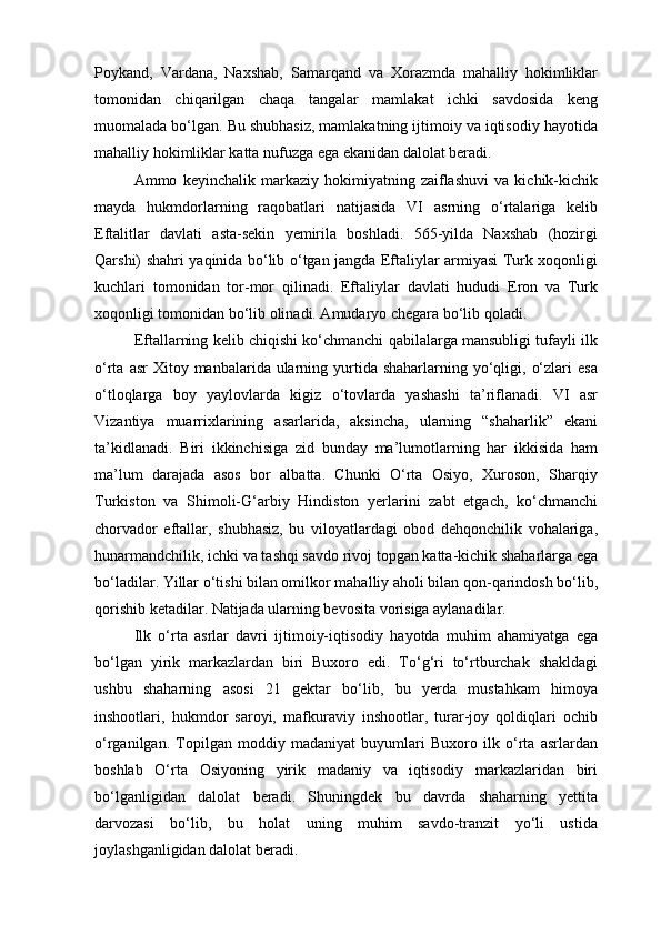 Poykand,   Vardana,   Naxshab,   Samarqand   va   Xorazmda   mahalliy   hokimliklar
tomonidan   chiqarilgan   chaqa   tangalar   mamlakat   ichki   savdosida   keng
muomalada bo‘lgan. Bu shubhasiz, mamlakatning ijtimoiy va iqtisodiy hayotida
mahalliy hokimliklar katta nufuzga ega ekanidan dalolat beradi.
Ammo   keyinchalik   markaziy   hokimiyatning   zaiflashuvi   va   kichik-kichik
mayda   hukmdorlarning   raqobatlari   natijasida   VI   asrning   o‘rtalariga   kelib
Eftalitlar   davlati   asta-sekin   yemirila   boshladi.   565-yilda   Naxshab   (hozirgi
Qarshi) shahri yaqinida bo‘lib o‘tgan jangda Eftaliylar armiyasi Turk xoqonligi
kuchlari   tomonidan   tor-mor   qilinadi.   Eftaliylar   davlati   hududi   Eron   va   Turk
xoqonligi tomonidan bo‘lib olinadi. Amudaryo chegara bo‘lib qoladi.
Eftallarning kelib chiqishi ko‘chmanchi qabilalarga mansubligi tufayli ilk
o‘rta  asr  Xitoy  manbalarida ularning yurtida shaharlarning  yo‘qligi,  o‘zlari   esa
o‘tloqlarga   boy   yaylovlarda   kigiz   o‘tovlarda   yashashi   ta’riflanadi.   VI   asr
Vizantiya   muarrixlarining   asarlarida,   aksincha,   ularning   “shaharlik”   ekani
ta’kidlanadi.   Biri   ikkinchisiga   zid   bunday   ma’lumotlarning   har   ikkisida   ham
ma’lum   darajada   asos   bor   albatta.   Chunki   O‘rta   Osiyo,   Xuroson,   Sharqiy
Turkiston   va   Shimoli-G‘arbiy   Hindiston   yerlarini   zabt   etgach,   ko‘chmanchi
chorvador   eftallar,   shubhasiz,   bu   viloyatlardagi   obod   dehqonchilik   vohalariga,
hunarmandchilik, ichki va tashqi savdo rivoj topgan katta-kichik shaharlarga ega
bo‘ladilar. Yillar o‘tishi bilan omilkor mahalliy aholi bilan qon-qarindosh bo‘lib,
qorishib ketadilar. Natijada ularning bevosita vorisiga aylanadilar.
Ilk   o‘rta   asrlar   davri   ijtimoiy-iqtisodiy   hayotda   muhim   ahamiyatga   ega
bo‘lgan   yirik   markazlardan   biri   Buxoro   edi.   To‘g‘ri   to‘rtburchak   shakldagi
ushbu   shaharning   asosi   21   gektar   bo‘lib,   bu   yerda   mustahkam   himoya
inshootlari,   hukmdor   saroyi,   mafkuraviy   inshootlar,   turar-joy   qoldiqlari   ochib
o‘rganilgan.   Topilgan   moddiy   madaniyat   buyumlari   Buxoro   ilk   o‘rta   asrlardan
boshlab   O‘rta   Osiyoning   yirik   madaniy   va   iqtisodiy   markazlaridan   biri
bo‘lganligidan   dalolat   beradi.   Shuningdek   bu   davrda   shaharning   yettita
darvozasi   bo‘lib,   bu   holat   uning   muhim   savdo-tranzit   yo‘li   ustida
joylashganligidan dalolat beradi. 