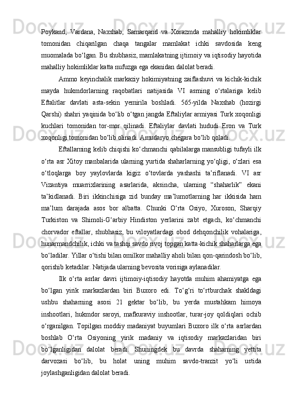 Poykand,   Vardana,   Naxshab,   Samarqand   va   Xorazmda   mahalliy   hokimliklar
tomonidan   chiqarilgan   chaqa   tangalar   mamlakat   ichki   savdosida   keng
muomalada bo‘lgan. Bu shubhasiz, mamlakatning ijtimoiy va iqtisodiy hayotida
mahalliy hokimliklar katta nufuzga ega ekanidan dalolat beradi.
Ammo   keyinchalik   markaziy   hokimiyatning   zaiflashuvi   va   kichik-kichik
mayda   hukmdorlarning   raqobatlari   natijasida   VI   asrning   o‘rtalariga   kelib
Eftalitlar   davlati   asta-sekin   yemirila   boshladi.   565-yilda   Naxshab   (hozirgi
Qarshi) shahri yaqinida bo‘lib o‘tgan jangda Eftaliylar armiyasi Turk xoqonligi
kuchlari   tomonidan   tor-mor   qilinadi.   Eftaliylar   davlati   hududi   Eron   va   Turk
xoqonligi tomonidan bo‘lib olinadi. Amudaryo chegara bo‘lib qoladi.
Eftallarning kelib chiqishi ko‘chmanchi qabilalarga mansubligi tufayli ilk
o‘rta  asr  Xitoy  manbalarida ularning yurtida shaharlarning  yo‘qligi,  o‘zlari   esa
o‘tloqlarga   boy   yaylovlarda   kigiz   o‘tovlarda   yashashi   ta’riflanadi.   VI   asr
Vizantiya   muarrixlarining   asarlarida,   aksincha,   ularning   “shaharlik”   ekani
ta’kidlanadi.   Biri   ikkinchisiga   zid   bunday   ma’lumotlarning   har   ikkisida   ham
ma’lum   darajada   asos   bor   albatta.   Chunki   O‘rta   Osiyo,   Xuroson,   Sharqiy
Turkiston   va   Shimoli-G‘arbiy   Hindiston   yerlarini   zabt   etgach,   ko‘chmanchi
chorvador   eftallar,   shubhasiz,   bu   viloyatlardagi   obod   dehqonchilik   vohalariga,
hunarmandchilik, ichki va tashqi savdo rivoj topgan katta-kichik shaharlarga ega
bo‘ladilar. Yillar o‘tishi bilan omilkor mahalliy aholi bilan qon-qarindosh bo‘lib,
qorishib ketadilar. Natijada ularning bevosita vorisiga aylanadilar.
Ilk   o‘rta   asrlar   davri   ijtimoiy-iqtisodiy   hayotda   muhim   ahamiyatga   ega
bo‘lgan   yirik   markazlardan   biri   Buxoro   edi.   To‘g‘ri   to‘rtburchak   shakldagi
ushbu   shaharning   asosi   21   gektar   bo‘lib,   bu   yerda   mustahkam   himoya
inshootlari,   hukmdor   saroyi,   mafkuraviy   inshootlar,   turar-joy   qoldiqlari   ochib
o‘rganilgan.   Topilgan   moddiy   madaniyat   buyumlari   Buxoro   ilk   o‘rta   asrlardan
boshlab   O‘rta   Osiyoning   yirik   madaniy   va   iqtisodiy   markazlaridan   biri
bo‘lganligidan   dalolat   beradi.   Shuningdek   bu   davrda   shaharning   yettita
darvozasi   bo‘lib,   bu   holat   uning   muhim   savdo-tranzit   yo‘li   ustida
joylashganligidan dalolat beradi.
