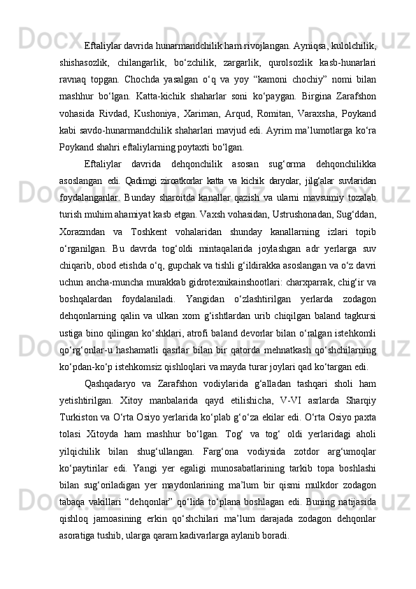 Eftaliylar davrida hunarmandchilik ham rivojlangan. Ayniqsa, kulolchilik,
shishasozlik,   chilangarlik,   bo‘zchilik,   zargarlik,   qurolsozlik   kasb-hunarlari
ravnaq   topgan.   Chochda   yasalgan   o‘q   va   yoy   “kamoni   chochiy”   nomi   bilan
mashhur   bo‘lgan.   Katta-kichik   shaharlar   soni   ko‘paygan.   Birgina   Zarafshon
vohasida   Rivdad,   Kushoniya,   Xariman,   Arqud,   Romitan,   Varaxsha,   Poykand
kabi savdo-hunarmandchilik shaharlari mavjud edi. Ayrim ma’lumotlarga ko‘ra
Poykand shahri eftaliylarning poytaxti bo‘lgan.
Eftaliylar   davrida   dehqonchilik   asosan   sug‘orma   dehqonchilikka
asoslangan   edi.   Qadimgi   ziroatkorlar   katta   va   kichik   daryolar,   jilg‘alar   suvlaridan
foydalanganlar.   Bunday   sharoitda   kanallar   qazish   va   ularni   mavsumiy   tozalab
turish muhim ahamiyat kasb etgan. Vaxsh vohasidan, Ustrushonadan, Sug‘ddan,
Xorazmdan   va   Toshkent   vohalaridan   shunday   kanallarning   izlari   topib
o‘rganilgan.   Bu   davrda   tog‘oldi   mintaqalarida   joylashgan   adr   yerlarga   suv
chiqarib, obod etishda o‘q, gupchak va tishli g‘ildirakka asoslangan va o‘z davri
uchun ancha-muncha murakkab gidrotexnikainshootlari: charxparrak, chig‘ir va
boshqalardan   foydalaniladi.   Yangidan   o‘zlashtirilgan   yerlarda   zodagon
dehqonlarning   qalin   va   ulkan   xom   g‘ishtlardan   urib   chiqilgan   baland   tagkursi
ustiga bino qilingan ko‘shklari, atrofi baland devorlar bilan o‘ralgan istehkomli
qo‘rg‘onlar-u   hashamatli   qasrlar   bilan   bir   qatorda   mehnatkash   qo‘shchilarning
ko‘pdan-ko‘p istehkomsiz qishloqlari va mayda turar joylari qad ko‘targan edi.
Qashqadaryo   va   Zarafshon   vodiylarida   g‘alladan   tashqari   sholi   ham
yetishtirilgan.   Xitoy   manbalarida   qayd   etilishicha,   V-VI   asrlarda   Sharqiy
Turkiston va O‘rta Osiyo yerlarida ko‘plab g‘o‘za ekilar edi. O‘rta Osiyo paxta
tolasi   Xitoyda   ham   mashhur   bo‘lgan.   Tog‘   va   tog‘   oldi   yerlaridagi   aholi
yilqichilik   bilan   shug‘ullangan.   Farg‘ona   vodiysida   zotdor   arg‘umoqlar
ko‘paytirilar   edi.   Yangi   yer   egaligi   munosabatlarining   tarkib   topa   boshlashi
bilan   sug‘oriladigan   yer   maydonlarining   ma’lum   bir   qismi   mulkdor   zodagon
tabaqa   vakillari   “dehqonlar”   qo‘lida   to‘plana   boshlagan   edi.   Buning   natijasida
qishloq   jamoasining   erkin   qo‘shchilari   ma’lum   darajada   zodagon   dehqonlar
asoratiga tushib, ularga qaram kadivarlarga aylanib boradi. 