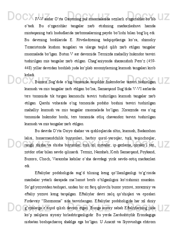 IV-V asrlar O‘rta Osiyoning pul muomalasida sezilarli o‘zgarishlar bo‘lib
o‘tadi.   Bu   o‘zgarishlar   tangalar   zarb   etishning   markazlashuvi   hamda
mintaqaning turli hududlarida zarbxonalarning paydo bo‘lishi bilan bog‘liq edi.
Bu   davrning   boshlarida   E.   Rtveladzening   tadqiqotlariga   ko‘ra,   shimoliy
Toxaristonda   kushon   tangalari   va   ularga   taqlid   qilib   zarb   etilgan   tangalar
muomalada bo‘lgan. Butun V asr davomida Termizda mahalliy hukmdor tasviri
tushirilgan   mis   tangalar   zarb   etilgan.   Chag‘aniyonda   shaxanshoh   Pero‘z   (459-
448) yillar davridan boshlab juda ko‘plab sosoniylarning kumush tangalari kirib
keladi.
Buxoro   Sug‘dida   o‘ng   tomonida   soqoldor   hukmdorlar   tasviri   tushirilgan
kumush va mis tangalar zarb etilgan bo‘lsa, Samarqand Sug‘dida V-VI asrlarda
ters   tomonida   tik   turgan   kamonchi   tasviri   tushirilgan   kumush   tangalar   zarb
etilgan.   Qarshi   vohasida   o‘ng   tomonida   podsho   boshini   tasviri   tushirilgan
mahalliy   kumush   va   mis   tangalar   muomalada   bo‘lgan.   Xorazmda   esa   o‘ng
tomonida   hukmdor   boshi,   ters   tomonida   otliq   chavandoz   tasviri   tushirilgan
kumush va mis tangalar zarb etilgan.
Bu davrda O‘rta Osiyo shahar va qishloqlarida oltin, kumush, Badaxshon
lalisi,   hunarmandchilik   buyumlari,   harbiy   qurol-yaroqlar,   turli   taqinchoqlar,
rangli   shisha   va   shisha   buyumlar,   turli   xil   mevalar,   ip-gazlama,   qorako‘l   teri,
zotdor otlar bilan savdo qilinardi. Termiz, Naxshab, Kesh Samarqand, Poykand,
Buxoro,   Choch,   Varaxsha   kabilar   o‘sha   davrdagi   yirik   savdo-sotiq   markazlari
edi.
Eftaliylar   podsholigida   sug‘d   tilining   keng   qo‘llanilganligi   to‘g‘risida
manbalar   yetarli   darajada   ma’lumot   berib   o‘tilganligini   ko‘rishimiz   mumkin.
So‘gd yozuvidan tashqari, undan bir oz farq qiluvchi buxor yozuvi, xorazmiy va
eftaliy   yozuvi   keng   tarqalgan.   Eftaliylar   davri   xalq   qo‘shiqlari   va   eposlari
Firdavsiy   “Shoxnoma”   sida   tasvirlangan.   Eftaliylar   podsholigida   har   xil   diniy
g‘oyalarga   e’tiqod   qilish   davom   etgan.   Bunga   asosiy   sabab   Eftaliylarning  juda
ko‘p   xalqlarni   siyosiy   birlashtirganligidir.   Bu   yerda   Zardushtiylik   Erondagiga
nisbatan   boshqacharoq   shaklga   ega   bo‘lgan.   U   Anaxit   va   Siyovushga   ehtirom