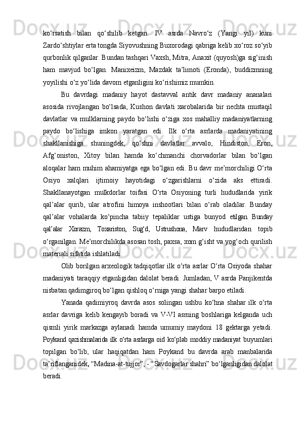 ko‘rsatish   bilan   qo‘shilib   ketgan.   IV   asrda   Navro‘z   (Yangi   yil)   kuni
Zardo‘shtiylar erta tongda Siyovushning Buxorodagi qabriga kelib xo‘roz so‘yib
qurbonlik qilganlar. Bundan tashqari Vaxsh, Mitra, Anaxit (quyosh)ga sig‘inish
ham   mavjud   bo‘lgan.   Manixeizm,   Mazdak   ta’limoti   (Eronda),   buddizmning
yoyilishi o‘z yo‘lida davom etganligini ko‘rishimiz mumkin.
Bu   davrdagi   madaniy   hayot   dastavval   antik   davr   madaniy   ananalari
asosida   rivojlangan   bo‘lsada,   Kushon   davlati   xarobalarida   bir   nechta   mustaqil
davlatlar   va   mulklarning   paydo   bo‘lishi   o‘ziga   xos   mahalliy   madaniyatlarning
paydo   bo‘lishiga   imkon   yaratgan   edi.   Ilk   o‘rta   asrlarda   madaniyatining
shakllanishiga   shuningdek,   qo‘shni   davlatlar   avvalo,   Hindiston,   Eron,
Afg‘oniston,   Xitoy   bilan   hamda   ko‘chmanchi   chorvadorlar   bilan   bo‘lgan
aloqalar ham muhim ahamiyatga ega bo‘lgan edi. Bu davr me’morchiligi O‘rta
Osiyo   xalqlari   ijtimoiy   hayotidagi   o‘zgarishlarni   o‘zida   aks   ettiradi.
Shakllanayotgan   mulkdorlar   toifasi   O‘rta   Osiyoning   turli   hududlarida   yirik
qal’alar   qurib,   ular   atrofini   himoya   inshootlari   bilan   o‘rab   oladilar.   Bunday
qal’alar   vohalarda   ko‘pincha   tabiiy   tepaliklar   ustiga   bunyod   etilgan.   Bunday
qal’alar   Xorazm,   Toxariston,   Sug‘d,   Ustrushona,   Marv   hududlaridan   topib
o‘rganilgan. Me’morchilikda asosan tosh, paxsa, xom g‘isht va yog‘och qurilish
materiali sifatida ishlatiladi.
Olib borilgan arxeologik tadqiqotlar ilk o‘rta asrlar O‘rta Osiyoda shahar
madaniyati taraqqiy etganligidan dalolat beradi. Jumladan, V asrda Panjikentda
nisbatan qadimgiroq bo‘lgan qishloq o‘rniga yangi shahar barpo etiladi. 
Yanada   qadimiyroq   davrda   asos   solingan   ushbu   ko‘hna   shahar   ilk   o‘rta
asrlar   davriga   kelib   kengayib   boradi   va   V-VI   asrning   boshlariga   kelganda   uch
qismli   yirik   markazga   aylanadi   hamda   umumiy   maydoni   18   gektarga   yetadi.
Poykand qazishmalarida ilk o‘rta asrlarga oid   ko‘plab moddiy madaniyat   buyumlari
topilgan   bo‘lib,   ular   haqiqatdan   ham   Poykand   bu   davrda   arab   manbalarida
ta’riflanganidek ,  “Madina-at-tujjor”, - “Savdogarlar shahri”  bo‘lganligidan dalolat
beradi. 