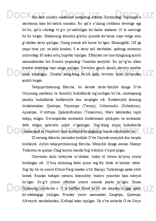 Shu davr moddiy madaniyat yodgorligi sifatida Xorazmdagi Tuproqqal’a
xarobasini   ham   ko‘rsatish   mumkin.   Bu   qal’a   o‘zining   istehkom   devoriga   ega
bo‘lib,   qal’a   ichidagi   to‘g‘ri   yo‘naltirilgan   ko‘chalar   shaharni   10   ta   mavzega
bo‘lib   turgan.   Shaharning   shimoliy-g‘arbiy   qismida   ko‘tarma   supa   ustiga   xom
g‘ishtdan saroy qurilgan. Uning yonida ark binosi bo‘lgan. Shuningdek, 100 ga
yaqin   turar   joy,   xo‘jalik   binolari,   8   ta   saroy   zali   xarobalari,   qadimgi   xorazmiy
yozuvidagi 80 tadan ortiq hujjatlar topilgan. Eftaliylar me’morchiligining ajoyib
namunalaridan   biri   Buxoro   yaqinidagi   Varaxsha   saroyidir.   Bu   qo‘rg‘on   ulkan
kvadrat shakldagi tepa ustiga qurilgan. Devorlari ganch qilinib, devoriy suratlar
bilan   bezatilgan.   Xonalar   keng-keng   bo‘lib   qalin   devorlar   bilan   bir-biridan
ajralib turgan.
Tadqiqotchilarning   fikricha,   bu   davrda   zardo‘shtiylik   diniga   O‘rta
Osiyoning   markaziy   va   shimoliy   hududlarida   sig‘inishgan   bo‘lsa,   mintaqaning
janubiy   hududlarida   buddaviylik   dini   tarqalgan   edi.   Buddaviylik   dinining
ibodatxonalari   Qoratepa,   Fayoztepa   (Termiz),   Ushturmullo   (Kobadiyon),
Ajinatepa,   G‘ishttepa,   Qalaikofirnihon   (Toxariston),   Marv   kabilardan   topib
tadqiq   etilgan.   Govurqaladan   xristianlik   ibodatxonasi   qoldiqlari   va   xristianlar
dafn   etilgan   qabriston   ochib   o‘rganilgan.   Sug‘dning   ayrim   hududlarida
(Samarqand va  Panjikent) ham xristianlik tarqalganligi haqida malumotlar bor.
III asrning ikkinchi yarmidan boshlab O‘rta Osiyoda moniylik dini tarqala
boshlaydi.   Ayrim   tadqiqotchilarning   fikricha,   Moniylik   diniga   asosan   Sharqiy
Turkiston va qisman Chag‘aniyon hamda Sug‘d aholisi e’tiqod qilgan.
Chorvador   aholi   turkiycha   so‘zlashar,   turkiy   til   tobora   ko‘proq   yoyila
boshlagan   edi.   O‘troq   aholining   katta   qismi   sug‘diy   tilida   so‘zlashar   edilar.
Sug‘diy tili va yozuvi Ettisuv Farg‘onadan o‘tib Sharqiy Turkistonga qadar yetib
boradi.   Bundan   tashqari   xorazm,   kxaroshtiy,   buxoro   yozuvlari   ham   mavjud
bo‘lgan.   So‘g‘d   yozuvi   eftalitlar   yozuvi   asosida   paydo   bo‘lgan.   Syuan
Szyanning   yozishicha   u   25   ta   harfdan   iborat   bo‘lib   xat   chapdan   o‘ngga   qarab
ko‘ndalangiga   yozilgan.   Bunday   yozuv   namunalari   Zangtepa,   Qoratepa,
Afrosiyob xarobalaridan, Kofirqal’adan topilgan. Ilk o‘rta asrlarda O‘rta Osiyo