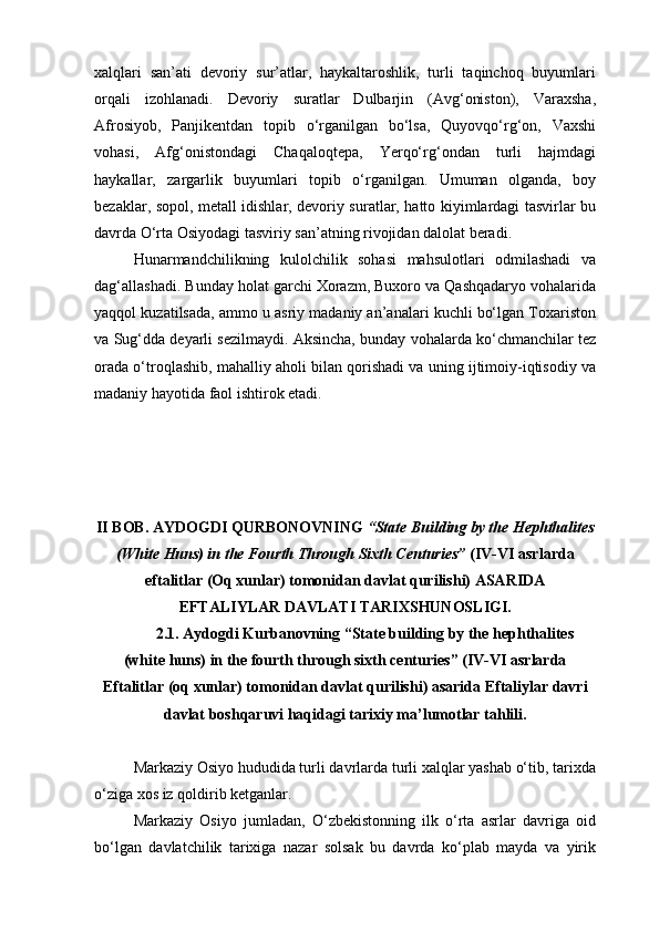 xalqlari   san’ati   devoriy   sur’atlar,   haykaltaroshlik,   turli   taqinchoq   buyumlari
orqali   izohlanadi.   Devoriy   suratlar   Dulbarjin   (Avg‘oniston),   Varaxsha,
Afrosiyob,   Panjikentdan   topib   o‘rganilgan   bo‘lsa,   Quyovqo‘rg‘on,   Vaxshi
vohasi,   Afg‘onistondagi   Chaqaloqtepa,   Yerqo‘rg‘ondan   turli   hajmdagi
haykallar,   zargarlik   buyumlari   topib   o‘rganilgan.   Umuman   olganda,   boy
bezaklar, sopol, metall idishlar, devoriy suratlar, hatto kiyimlardagi tasvirlar bu
davrda O‘rta Osiyodagi tasviriy san’atning rivojidan dalolat beradi.
Hunarmandchilikning   kulolchilik   sohasi   mahsulotlari   odmilashadi   va
dag‘allashadi. Bunday holat garchi Xorazm, Buxoro va Qashqadaryo vohalarida
yaqqol kuzatilsada, ammo u asriy madaniy an’analari kuchli bo‘lgan Toxariston
va Sug‘dda deyarli sezilmaydi. Aksincha, bunday vohalarda ko‘chmanchilar tez
orada o‘troqlashib, mahalliy aholi bilan qorishadi va uning ijtimoiy-iqtisodiy va
madaniy hayotida faol ishtirok etadi. 
II BOB. AYDOGDI QURBONOVNING  “State Building by the Hephthalites
(White Huns) in the Fourth Through Sixth Centuries”  (IV-VI asrlarda
eftalitlar (Oq xunlar) tomonidan davlat qurilishi) ASARIDA
EFTALIYLAR DAVLATI TARIXSHUNOSLIGI.
2.1. Aydogdi Kurbanovning “State building by the hephthalites
(white huns) in the fourth through sixth centuries” (IV-VI asrlarda
Eftalitlar (oq xunlar) tomonidan davlat qurilishi) asarida Eftaliylar davri
davlat boshqaruvi haqidagi tarixiy ma’lumotlar tahlili.
Markaziy Osiyo hududida turli davrlarda turli xalqlar yashab o‘tib, tarixda
o‘ziga xos iz qoldirib ketganlar.
Markaziy   Osiyo   jumladan,   O‘zbekistonning   ilk   o‘rta   asrlar   davriga   oid
bo‘lgan   davlatchilik   tarixiga   nazar   solsak   bu   davrda   ko‘plab   mayda   va   yirik 
