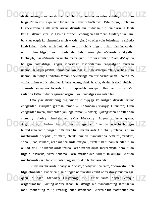 davlatlarning   shakllanishi   hamda   ularning   tarix   sahnasidan   ketishi,   shu   bilan
birga o‘ziga xos iz qoldirib ketganligini guvohi bo‘lamiz. O‘rta Osiyo, jumladan
O‘zbekistonning   ilk   o‘rta   asrlar   davrida   bu   hududga   turli   xalqlarning   kirib
kelishi   davom   etdi.   V   asrning   birinchi   choragida   Sharqdan   Sirdaryo   va   Orol
bo‘ylari orqali ko‘chmanchi aholi – kidariylar ( yuechji yoki toharlarning avlodi)
kirib   keladi.   Kidar   ismli   hukmdor   yo‘lboshchilik   qilgani   uchun   ular   kidariylar
nomi   bilan   tilga   olinadi.   Kidariylar   bilan   sosoniylar   o‘rtasida   ziddiyatlar
kuchayib, ular o‘rtasida bir necha marta qurolli to‘qnashuvlar bo‘ladi. 456-yilda
bo‘lgan   navbatdagi   jangda   kidariylar   sosoniylardan   qaqshatgich   zarbaga
uchradilar. Ayni paytda, shimoldan janubga siljib kelayotgan eftaliylar bosimiga
uchrab, shimoliy Hindiston tomon chekinishga majbur bo‘ladilar va u yerda 75
yilcha   hukmronlik   qiladilar.   Eftaliylarning   etnik   tarkibi,   davlat   tashkil   etishlari
xususida   tarixiy   manbalarda   turli   xil   qarashlar   mavjud.   Ular   eramizning   V-VI
asrlarida katta hududni qamrab olgan ulkan davlatga asos soladilar. 
Eftaliylar   davlatining   eng   yuqori   cho‘qqiga   ko‘tarilgan   davrida   davlat
chegaralari   sharqdan   g‘arbga   tomon   –   Xo‘tandan   (Sharqiy   Turkiston)   Eron
chegaralarigacha, shimoldan janubga tomon – hozirgi Qozog‘iston cho‘llaridan
shimoliy   g‘arbiy   Hindistonga,   ya’ni   Markaziy   Osiyoning   katta   qismi,
Afg‘oniston,   Pokiston   Hindiston   va   Xitoygacha   bo‘lgan   yerlargacha   bo‘lgan
hududlarga   yetib   borgan.   Eftaliylar   turli   manbalarda   turlicha,   jumladan   arman
manbalarida   “heptal”,   “hettal”,   “tetal”;   yunon   manbalarida   “eftalit”,   “abdel”,
“eftal”, “oq xunlar”, arab manbalarida “xaytal”, “xetal” kabi nomlar bilan tilga
olinadilar. Hind manbalarida “xuna”, arab manbalarida garchi xaytal nomi bilan
tilga   olinsalarda,   ba zi   hollarda   ularni   turklar   deb   ham   tilga   olingan.   Arman‟
manbalarida esa ular kushonlarning avlodi deb ta kidlanadilar. 	
‟
Xitoy   manbalarida   eftaliylar   “e-da”,   “e-diyen”,   “i-dan”,   “e-ta-i-lito”   deb
tilga olinadilar. Yuqorida tilga olingan nomlardan eftalit nomi ilmiy muomalaga
qabul   qilingan.   Markaziy   Osiyoning   IV-V   asrlar   tarixi   deyarli   chuqur
o‘rganilmagan.   Buning   asosiy   sababi   bu   davrga   oid   manbalarning   kamligi   va
ma lumotlarning   to‘liq   emasligi   bilan   izohlanadi.   Arxeologik   materiallar   esa	
‟ 