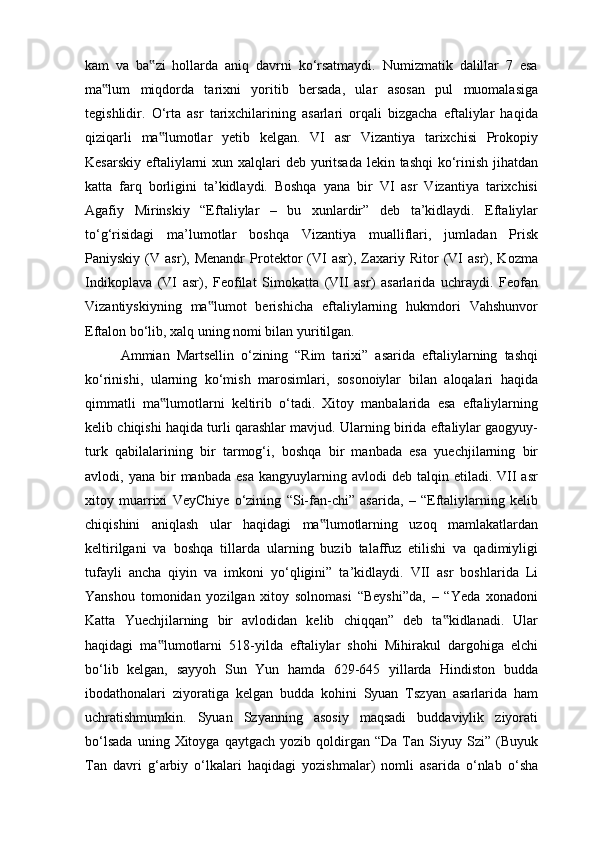 kam   va   ba zi   hollarda   aniq   davrni   ko‘rsatmaydi.   Numizmatik   dalillar   7   esa‟
ma lum   miqdorda   tarixni   yoritib   bersada,   ular   asosan   pul   muomalasiga	
‟
tegishlidir.   O‘rta   asr   tarixchilarining   asarlari   orqali   bizgacha   eftaliylar   haqida
qiziqarli   ma lumotlar   yetib   kelgan.   VI   asr   Vizantiya   tarixchisi   Prokopiy	
‟
Kesarskiy eftaliylarni  xun xalqlari  deb yuritsada lekin tashqi  ko‘rinish jihatdan
katta   farq   borligini   ta’kidlaydi.   Boshqa   yana   bir   VI   asr   Vizantiya   tarixchisi
Agafiy   Mirinskiy   “Eftaliylar   –   bu   xunlardir”   deb   ta’kidlaydi.   Eftaliylar
to‘g‘risidagi   ma’lumotlar   boshqa   Vizantiya   mualliflari,   jumladan   Prisk
Paniyskiy   (V   asr),  Menandr   Protektor   (VI   asr),   Zaxariy  Ritor   (VI   asr),   Kozma
Indikoplava   (VI   asr),   Feofilat   Simokatta   (VII   asr)   asarlarida   uchraydi.   Feofan
Vizantiyskiyning   ma lumot   berishicha   eftaliylarning   hukmdori   Vahshunvor	
‟
Eftalon bo‘lib, xalq uning nomi bilan yuritilgan. 
Ammian   Martsellin   o‘zining   “Rim   tarixi”   asarida   eftaliylarning   tashqi
ko‘rinishi,   ularning   ko‘mish   marosimlari,   sosonoiylar   bilan   aloqalari   haqida
qimmatli   ma lumotlarni   keltirib   o‘tadi.   Xitoy   manbalarida   esa   eftaliylarning	
‟
kelib chiqishi haqida turli qarashlar mavjud. Ularning birida eftaliylar gaogyuy-
turk   qabilalarining   bir   tarmog‘i,   boshqa   bir   manbada   esa   yuechjilarning   bir
avlodi,  yana  bir   manbada  esa   kangyuylarning  avlodi   deb  talqin  etiladi.  VII   asr
xitoy   muarrixi   VeyChiye   o‘zining   “Si-fan-chi”   asarida,   –   “Eftaliylarning   kelib
chiqishini   aniqlash   ular   haqidagi   ma lumotlarning   uzoq   mamlakatlardan	
‟
keltirilgani   va   boshqa   tillarda   ularning   buzib   talaffuz   etilishi   va   qadimiyligi
tufayli   ancha   qiyin   va   imkoni   yo‘qligini”   ta’kidlaydi.   VII   asr   boshlarida   Li
Yanshou   tomonidan   yozilgan   xitoy   solnomasi   “Beyshi”da,   –   “Yeda   xonadoni
Katta   Yuechjilarning   bir   avlodidan   kelib   chiqqan”   deb   ta kidlanadi.   Ular	
‟
haqidagi   ma lumotlarni   518-yilda   eftaliylar   shohi   Mihirakul   dargohiga   elchi	
‟
bo‘lib   kelgan,   sayyoh   Sun   Yun   hamda   629-645   yillarda   Hindiston   budda
ibodathonalari   ziyoratiga   kelgan   budda   kohini   Syuan   Tszyan   asarlarida   ham
uchratishmumkin.   Syuan   Szyanning   asosiy   maqsadi   buddaviylik   ziyorati
bo‘lsada   uning  Xitoyga   qaytgach   yozib  qoldirgan  “Da   Tan  Siyuy   Szi”   (Buyuk
Tan   davri   g‘arbiy   o‘lkalari   haqidagi   yozishmalar)   nomli   asarida   o‘nlab   o‘sha 