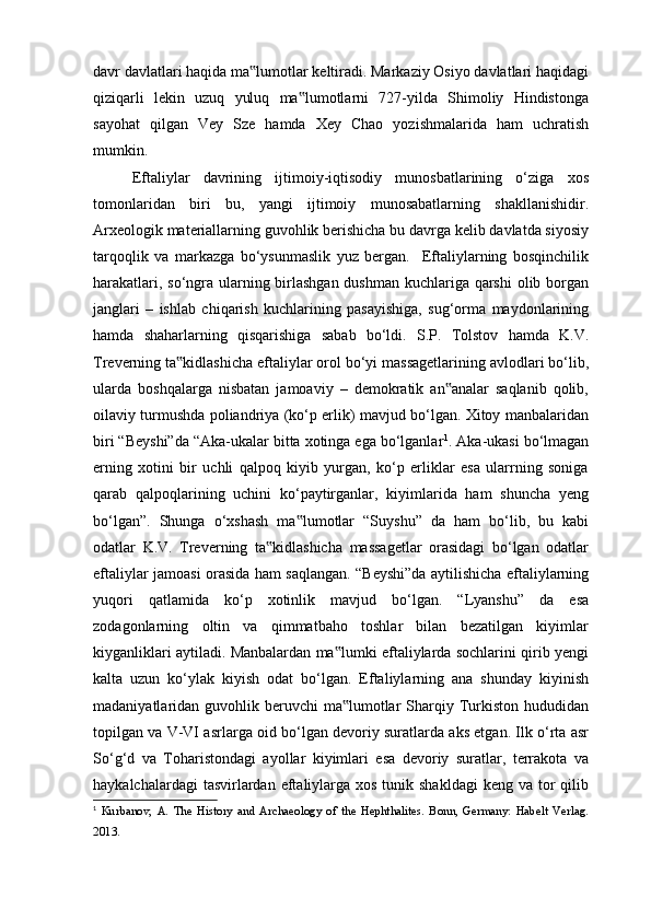 davr davlatlari haqida ma lumotlar keltiradi. Markaziy Osiyo davlatlari haqidagi‟
qiziqarli   lekin   uzuq   yuluq   ma lumotlarni   727-yilda   Shimoliy   Hindistonga	
‟
sayohat   qilgan   Vey   Sze   hamda   Xey   Chao   yozishmalarida   ham   uchratish
mumkin.
Eftaliylar   davrining   ijtimoiy-iqtisodiy   munosbatlarining   o‘ziga   xos
tomonlaridan   biri   bu,   yangi   ijtimoiy   munosabatlarning   shakllanishidir.
Arxeologik materiallarning guvohlik berishicha bu davrga kelib davlatda siyosiy
tarqoqlik   va   markazga   bo‘ysunmaslik   yuz   bergan.     Eftaliylarning   bosqinchilik
harakatlari, so‘ngra ularning birlashgan  dushman kuchlariga qarshi  olib borgan
janglari   –   ishlab   chiqarish   kuchlarining   pasayishiga,   sug‘orma   maydonlarining
hamda   shaharlarning   qisqarishiga   sabab   bo‘ldi.   S.P.   Tolstov   hamda   K.V.
Treverning ta kidlashicha eftaliylar orol bo‘yi massagetlarining avlodlari bo‘lib,	
‟
ularda   boshqalarga   nisbatan   jamoaviy   –   demokratik   an analar   saqlanib   qolib,	
‟
oilaviy turmushda poliandriya (ko‘p erlik) mavjud bo‘lgan. Xitoy manbalaridan
biri “Beyshi”da “Aka-ukalar bitta xotinga ega bo‘lganlar 1
. Aka-ukasi bo‘lmagan
erning   xotini   bir   uchli   qalpoq   kiyib   yurgan,   ko‘p   erliklar   esa   ularrning   soniga
qarab   qalpoqlarining   uchini   ko‘paytirganlar,   kiyimlarida   ham   shuncha   yeng
bo‘lgan”.   Shunga   o‘xshash   ma lumotlar   “Suyshu”   da   ham   bo‘lib,   bu   kabi	
‟
odatlar   K.V.   Treverning   ta kidlashicha   massagetlar   orasidagi   bo‘lgan   odatlar	
‟
eftaliylar jamoasi orasida ham saqlangan. “Beyshi”da aytilishicha eftaliylarning
yuqori   qatlamida   ko‘p   xotinlik   mavjud   bo‘lgan.   “Lyanshu”   da   esa
zodagonlarning   oltin   va   qimmatbaho   toshlar   bilan   bezatilgan   kiyimlar
kiyganliklari aytiladi. Manbalardan ma lumki eftaliylarda sochlarini qirib yengi	
‟
kalta   uzun   ko‘ylak   kiyish   odat   bo‘lgan.   Eftaliylarning   ana   shunday   kiyinish
madaniyatlaridan guvohlik beruvchi  ma lumotlar  Sharqiy Turkiston hududidan
‟
topilgan va V-VI asrlarga oid bo‘lgan devoriy suratlarda aks etgan. Ilk o‘rta asr
So‘g‘d   va   Toharistondagi   ayollar   kiyimlari   esa   devoriy   suratlar,   terrakota   va
haykalchalardagi  tasvirlardan eftaliylarga  xos tunik shakldagi  keng va tor  qilib
1
  Kurbanov,   A.   The   History   and   Archaeology   of   the   Hephthalites.   Bonn,   Germany:   Habelt   Verlag.
2013.