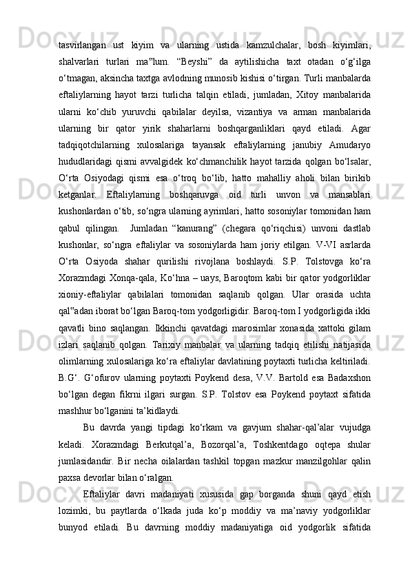 tasvirlangan   ust   kiyim   va   ularning   ustida   kamzulchalar,   bosh   kiyimlari,
shalvarlari   turlari   ma lum.   “Beyshi”   da   aytilishicha   taxt   otadan   o‘g‘ilga‟
o‘tmagan, aksincha taxtga avlodning munosib kishisi o‘tirgan. Turli manbalarda
eftaliylarning   hayot   tarzi   turlicha   talqin   etiladi,   jumladan,   Xitoy   manbalarida
ularni   ko‘chib   yuruvchi   qabilalar   deyilsa,   vizantiya   va   arman   manbalarida
ularning   bir   qator   yirik   shaharlarni   boshqarganliklari   qayd   etiladi.   Agar
tadqiqotchilarning   xulosalariga   tayansak   eftaliylarning   janubiy   Amudaryo
hududlaridagi   qismi   avvalgidek   ko‘chmanchilik   hayot   tarzida   qolgan  bo‘lsalar,
O‘rta   Osiyodagi   qismi   esa   o‘troq   bo‘lib,   hatto   mahalliy   aholi   bilan   birikib
ketganlar.   Eftaliylarning   boshqaruvga   oid   turli   unvon   va   mansablari
kushonlardan o‘tib, so‘ngra ularning ayrimlari, hatto sosoniylar tomonidan ham
qabul   qilingan.     Jumladan   “kanurang”   (chegara   qo‘riqchisi)   unvoni   dastlab
kushonlar,   so‘ngra   eftaliylar   va   sosoniylarda   ham   joriy   etilgan.   V-VI   asrlarda
O‘rta   Osiyoda   shahar   qurilishi   rivojlana   boshlaydi.   S.P.   Tolstovga   ko‘ra
Xorazmdagi  Xonqa-qala, Ko‘hna – uays, Baroqtom kabi  bir  qator yodgorliklar
xioniy-eftaliylar   qabilalari   tomonidan   saqlanib   qolgan.   Ular   orasida   uchta
qal adan iborat bo‘lgan Baroq-tom yodgorligidir. Baroq-tom I yodgorligida ikki	
‟
qavatli   bino   saqlangan.   Ikkinchi   qavatdagi   marosimlar   xonasida   xattoki   gilam
izlari   saqlanib   qolgan.   Tarixiy   manbalar   va   ularning   tadqiq   etilishi   natijasida
olimlarning xulosalariga ko‘ra eftaliylar davlatining poytaxti turlicha keltiriladi.
B.G‘.   G‘ofurov   ularning   poytaxti   Poykend   desa,   V.V.   Bartold   esa   Badaxshon
bo‘lgan   degan   fikrni   ilgari   surgan.   S.P.   Tolstov   esa   Poykend   poytaxt   sifatida
mashhur bo‘lganini ta’kidlaydi.
Bu   davrda   yangi   tipdagi   ko‘rkam   va   gavjum   shahar-qal’alar   vujudga
keladi.   Xorazmdagi   Berkutqal’a,   Bozorqal’a,   Toshkentdago   oqtepa   shular
jumlasidandir.   Bir   necha   oilalardan   tashkil   topgan   mazkur   manzilgohlar   qalin
paxsa devorlar bilan o‘ralgan.
Eftaliylar   davri   madaniyati   xususida   gap   borganda   shuni   qayd   etish
lozimki,   bu   paytlarda   o‘lkada   juda   ko‘p   moddiy   va   ma’naviy   yodgorliklar
bunyod   etiladi.   Bu   davrning   moddiy   madaniyatiga   oid   yodgorlik   sifatida