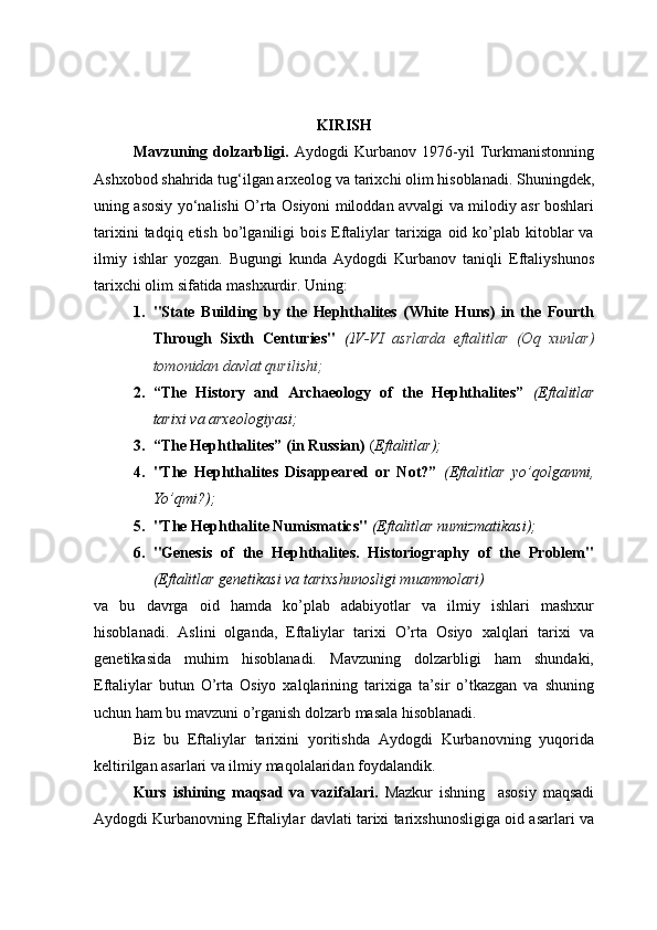 KIRISH
Mavzuning   dolzarbligi.   Aydogdi   Kurbanov   1976-yil   Turkmanistonning
Ashxobod shahrida tug‘ilgan arxeolog va tarixchi olim hisoblanadi. Shuningdek,
uning asosiy yo‘nalishi O’rta Osiyoni miloddan avvalgi va milodiy asr boshlari
tarixini   tadqiq etish  bo’lganiligi  bois  Eftaliylar  tarixiga oid  ko’plab  kitoblar   va
ilmiy   ishlar   yozgan.   Bugungi   kunda   Aydogdi   Kurbanov   taniqli   Eftaliyshunos
tarixchi olim sifatida mashxurdir. Uning: 
1. "State   Building   by   the   Hephthalites   (White   Huns)   in   the   Fourth
Through   Sixth   Centuries"   (I V-VI   asrlarda   eftalitlar   (Oq   xunlar)
tomonidan davlat qurilishi;
2. “The   History   and   Archaeology   of   the   Hephthalites”   (Eftalitlar
tarixi va arxeologiyasi;
3. “The Hephthalites” (in Russian)  ( Eftalitlar);
4. "The   Hephthalites   Disappeared   or   Not?”   (Eftalitlar   yo’qolganmi,
Yo’qmi?);
5. "The Hephthalite Numismatics"  (Eftalitlar numizmatikasi);
6. "Genesis   of   the   Hephthalites.   Historiography   of   the   Problem"
(Eftalitlar genetikasi va tarixshunosligi muammolari)
va   bu   davrga   oid   hamda   ko’plab   adabiyotlar   va   ilmiy   ishlari   mashxur
hisoblanadi.   Aslini   olganda,   Eftaliylar   tarixi   O’rta   Osiyo   xalqlari   tarixi   va
genetikasida   muhim   hisoblanadi.   Mavzuning   dolzarbligi   ham   shundaki,
Eftaliylar   butun   O’rta   Osiyo   xalqlarining   tarixiga   ta’sir   o’tkazgan   va   shuning
uchun ham bu mavzuni o’rganish dolzarb masala hisoblanadi. 
Biz   bu   Eftaliylar   tarixini   yoritishda   Aydogdi   Kurbanovning   yuqorida
keltirilgan asarlari va ilmiy maqolalaridan foydalandik.
Kurs   ishining   maqsad   va   vazifalari.   Mazkur   ishning     asosiy   maqsadi
Aydogdi Kurbanovning Eftaliylar davlati tarixi tarixshunosligiga oid asarlari va 